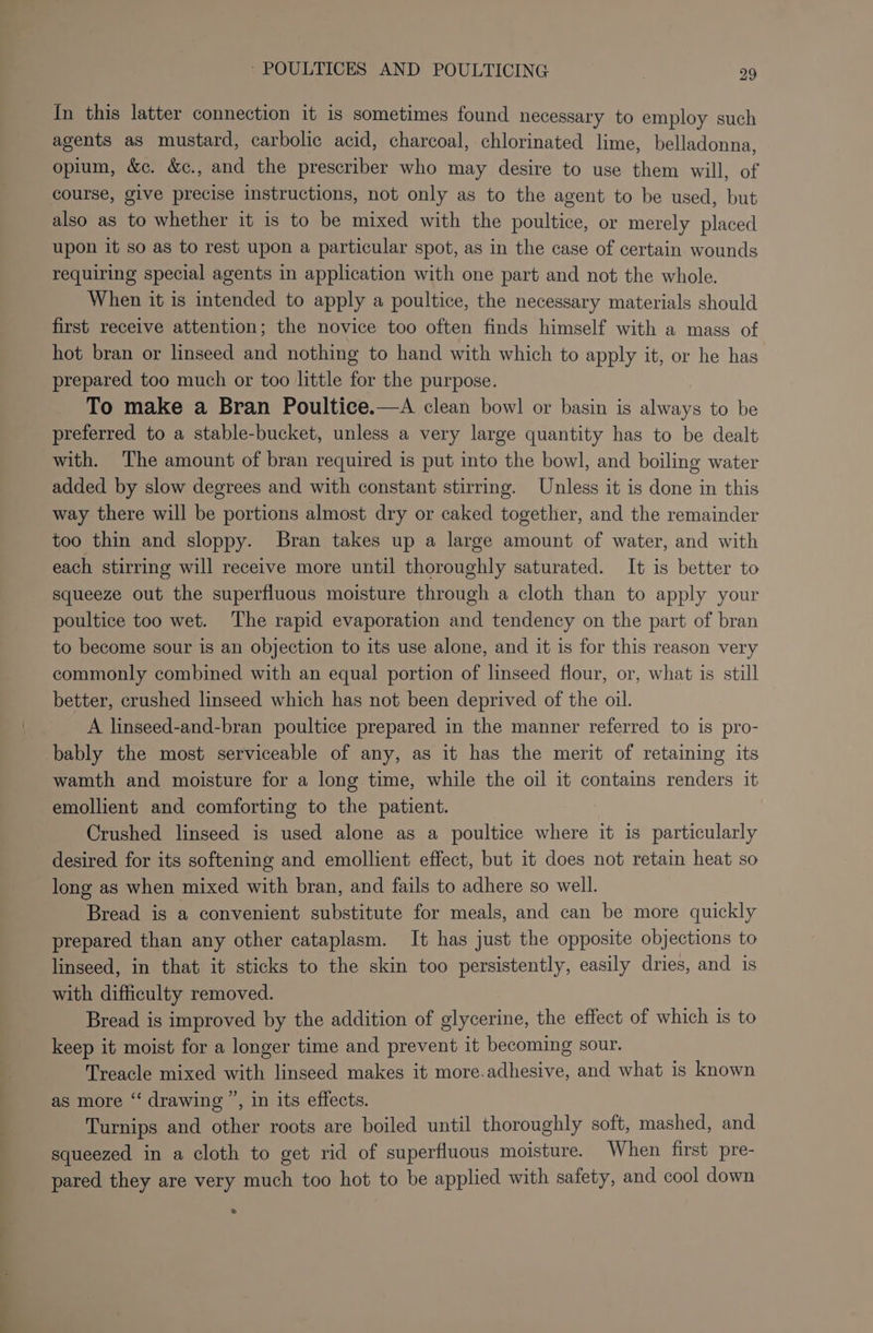 ———— CF In this latter connection it is sometimes found necessary to employ such agents as mustard, carbolic acid, charcoal, chlorinated lime, belladonna, opium, &amp;c. &amp;c., and the prescriber who may desire to use them will, of course, give precise instructions, not only as to the agent to be used, but also as to whether it is to be mixed with the poultice, or merely placed upon it so as to rest upon a particular spot, as in the case of certain wounds requiring special agents in application with one part and not the whole. When it is intended to apply a poultice, the necessary materials should first receive attention; the novice too often finds himself with a mass of hot bran or linseed and nothing to hand with which to apply it, or he has prepared too much or too little for the purpose. To make a Bran Poultice.—A clean bowl or basin is always to be preferred to a stable-bucket, unless a very large quantity has to be dealt with. The amount of bran required is put into the bowl, and boiling water added by slow degrees and with constant stirring. Unless it is done in this way there will be portions almost dry or caked together, and the remainder too thin and sloppy. Bran takes up a large amount of water, and with each stirring will receive more until thoroughly saturated. It is better to squeeze out the superfluous moisture through a cloth than to apply your poultice too wet. The rapid evaporation and tendency on the part of bran to become sour is an objection to its use alone, and it is for this reason very commonly combined with an equal portion of linseed flour, or, what is still better, crushed linseed which has not been deprived of the oil. A linseed-and-bran poultice prepared in the manner referred to is pro- bably the most serviceable of any, as it has the merit of retaining its wamth and moisture for a long time, while the oil it contains renders it emollient and comforting to the patient. Crushed linseed is used alone as a poultice where it is particularly desired for its softening and emollient effect, but it does not retain heat so long as when mixed with bran, and fails to adhere so well. Bread is a convenient substitute for meals, and can be more quickly prepared than any other cataplasm. It has just the opposite objections to linseed, in that it sticks to the skin too persistently, easily dries, and is with difficulty removed. Bread is improved by the addition of glycerine, the effect of which is to keep it moist for a longer time and prevent it becoming sour. Treacle mixed with linseed makes it more.adhesive, and what is known as more “‘ drawing ”, in its effects. Turnips and other roots are boiled until thoroughly soft, mashed, and squeezed in a cloth to get rid of superfluous moisture. When first pre- pared they are very much too hot to be applied with safety, and cool down »