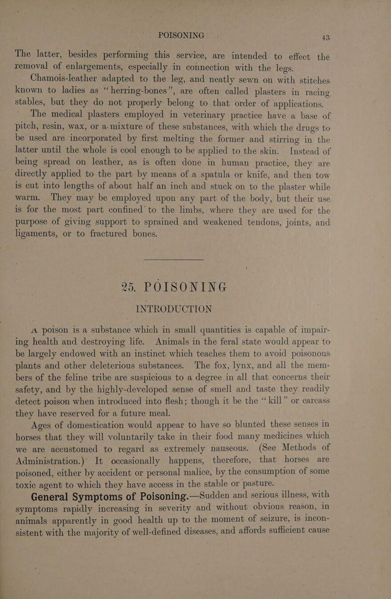 The latter, besides performing this service, are intended to effect the removal of enlargements, especially in connection with the legs. Chamois-leather adapted to the leg, and neatly sewn on with stitches known to ladies as “herring-bones”, are often called plasters in racing stables, but they do not properly belong to that order of applications. The medical plasters employed in veterinary practice have a base of pitch, resin, wax, or a. mixture of these substances, with which the drugs to be used are incorporated by first melting the former and stirring in the latter until the whole is cool enough to be applied to the skin. Instead of being spread on leather, as is often done in human practice, they are directly applied to the part by means of a spatula or knife, and then tow is cut into lengths of about half an inch and stuck on to the plaster while warm. ‘They may be employed upon any part of the body, but their use is for the most part confined’ to the limbs, where they are used for the purpose of giving support to sprained and weakened tendons, joints, and ligaments, or to fractured bones. 25. POISONING INTRODUCTION A poison is a substance which in small quantities is capable of impair- ing health and destroying life. Animals in the feral state would appear to be largely endowed with an instinct which teaches them to avoid poisonous plants and other deleterious substances. The fox, lynx, and all the mem- bers of the feline tribe are suspicious to a degree in all that concerns their safety, and by the highly-developed sense of smell and taste they readily detect poison when introduced into flesh; though it be the “kill” or carcass they have reserved for a future meal. . Ages of domestication would appear to have so blunted these senses in horses that they will voluntarily take in their food many medicines which we are accustomed to regard as extremely nauseous. (See Methods of Administration.)' It occasionally happens, therefore, that horses are poisoned, either by accident or personal malice, by the consumption of some toxic agent to which they have access in the stable or pasture. — . General Symptoms of Poisoning.—Sudden and serious illness, with symptoms rapidly increasing in severity and without obvious reason, 1n animals apparently in good health up to the moment of seizure, 1s incon- sistent with the majority of well-defined diseases, and affords sutticient cause