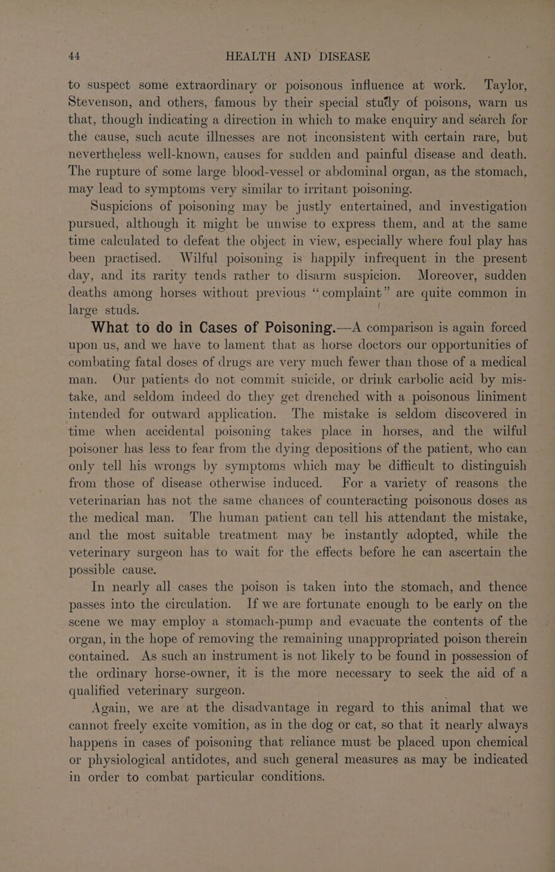 to suspect some extraordinary or poisonous influence at work. Taylor, Stevenson, and others, famous by their special stutly of poisons, warn us that, though indicating a direction in which to make enquiry and séarch for the cause, such acute illnesses are not inconsistent with certain rare, but nevertheless well-known, causes for sudden and painful disease and death. The rupture of some large blood-vessel or abdominal organ, as the stomach, may lead to symptoms very similar to irritant poisoning. Suspicions of poisoning may be justly entertained, and investigation pursued, although it might be unwise to express them, and at the same time calculated to defeat the object in view, especially where foul play has_ been practised. Wilful poisoning is happily infrequent in the present day, and its rarity tends rather to disarm suspicion. Moreover, sudden deaths among horses without previous “complaint” are quite common in large studs. eS Pie What to do in Cases of Poisoning.—A comparison is again forced upon us, and we have to lament that as horse doctors our opportunities of combating fatal doses of drugs are very much fewer than those of a medical man. Our patients do not commit suicide, or drink carbolic acid by mis- take, and seldom indeed do they get drenched with a poisonous liniment intended for outward application. The mistake is seldom discovered in time when accidental poisoning takes place in horses, and the wilful poisoner has less to fear from the dying depositions of the patient, who can only tell his wrongs by symptoms which may be difficult to distinguish from those of disease otherwise induced. Jor a variety of reasons the veterinarian has not the same chances of counteracting poisonous doses as the medical man. The human patient can tell his attendant the mistake, and the most suitable treatment may be instantly adopted, while the veterinary surgeon has to wait for the effects before he can ascertain the possible cause. In nearly all cases the poison is taken into the stomach, and thence passes into the circulation. If we are fortunate enough to be early on the scene we may employ a stomach-pump and evacuate the contents of the organ, in the hope of removing the remaining unappropriated poison therein contained. As such an instrument is not likely to be found in possession of the ordinary horse-owner, it is the more necessary to seek the aid of a qualified veterinary surgeon. Again, we are at the disadvantage in regard to this animal that we cannot freely excite vomition, as in the dog or cat, so that it nearly always happens in cases of poisoning that reliance must be placed upon chemical or physiological antidotes, and such general measures as may be indicated in order to combat particular conditions.