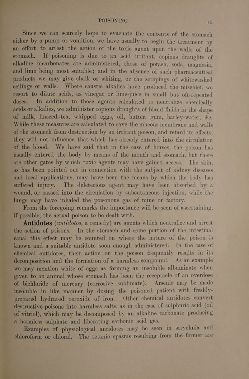 Since we can scarcely hope to evacuate the contents of the stomach either by a pump or vomition, we have usually to begin the treatment by an effort to arrest the action of the toxic agent upon the walls of the stomach. If poisoning is due to an acid irritant, copious draughts of alkaline bicarbonates are administered, those of potash, soda, magnesia, and lime being most suitable; and in the absence of such pharmaceutical products we may give chalk or whiting, or the scrapings of whitewashed resort to dilute acids, as vinegar or lime-juice in small but oft-repeated doses. In addition to those agents calculated to neutralize chemically acids or alkalies, we administer copious draughts of bland fluids in the shape of milk, linseed-tea, whipped eggs, oil, butter, gum, barley-water, &amp;c. While these measures are calculated to save the mucous membrane and walls of the stomach from destruction by an irritant poison, and retard its effects, they will not influence that which has already entered into the circulation of the blood. We have said that in the case of horses, the poison has usually entered the body by means of the mouth and stomach, but there are other gates by which toxic agents may have gained access. The skin, as has been pointed out in connection with the subject of kidney diseases and local applications, may have been the means by which the body has suffered injury. The deleterious agent may have been absorbed by a wound, or passed into the circulation by subcutaneous injection, while the lungs may have inhaled the poisonous gas of mine or factory. _ From the foregoing remarks the importance will be seen of ascertaining, if possible, the actual poison to be dealt with. Antidotes (antidotos, a remedy) are agents which neutralize and arrest the action of poisons. In the stomach and some portion of the intestinal canal this effect may be counted on where the nature of the poison is known and a suitable antidote soon enough administered. In the case of chemical antidotes, their action on the poison frequently results in its decomposition and the formation of a harmless compound. As an example we may mention white of eggs as forming an insoluble albuminate when given to an animal whose stomach has been the receptacle of an overdose of bichloride of mercury (corrosive sublimate). Arsenic may be made insoluble in like manner by dosing the poisoned patient with freshly- prepared hydrated peroxide of iron. Other chemical antidotes convert destructive poisons into harmless salts, as in the case of sulphuric acid (oil of vitriol), which. may be decomposed by an alkaline carbonate producing a harmless sulphate and liberating carbonic acid gas. Examples of physiological antidotes may be seen in strychnia and chloroform or chloral. -.The tetanic spasms resulting from the former are