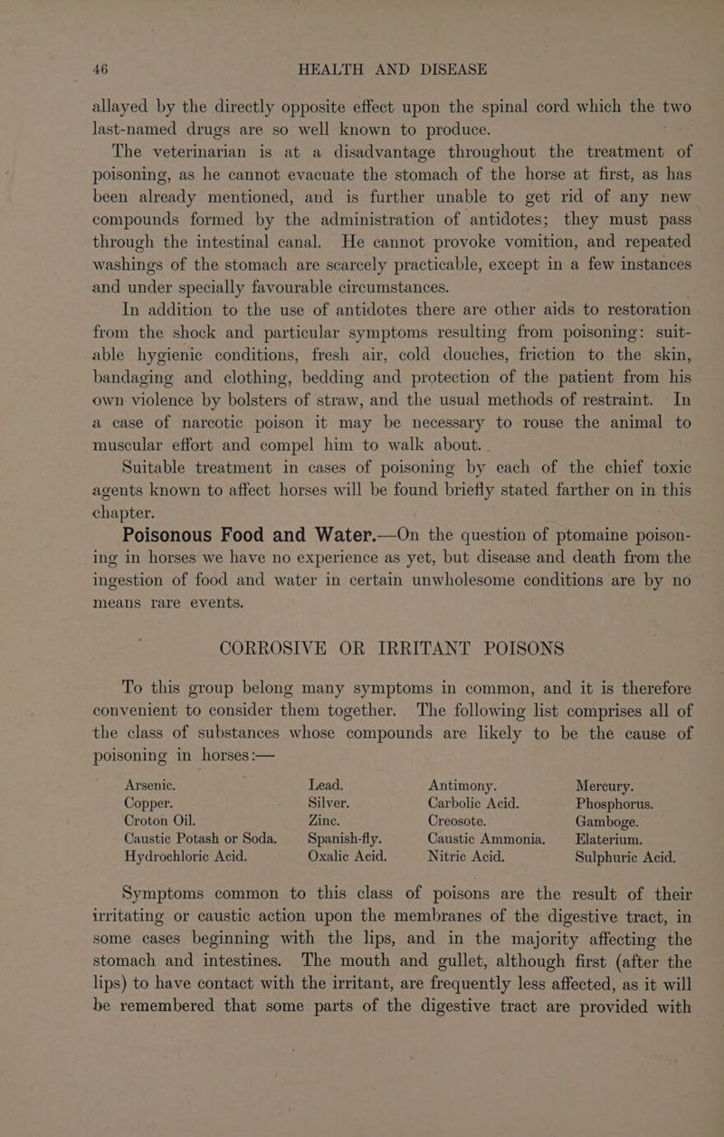 allayed by the directly opposite effect upon the spinal cord which eee two last-named drugs are so well known to produce. The veterinarian is at a disadvantage throughout the treatment of poisoning, as he cannot evacuate the stomach of the horse at first, as has been already mentioned, and is further unable to get rid of any new compounds formed by the administration of antidotes; they must pass through the intestinal canal. He cannot provoke vomition, and repeated washings of the stomach are scarcely practicable, except in a few instances and eacs specially favourable circumstances. In addition to the use of antidotes there are other aids to restoration from the shock and particular symptoms resulting from poisoning: suit- able hygienic conditions, fresh air, cold douches, friction to the skin, bandaging and clothing, bedding and protection of the patient from his own violence by bolsters of straw, and the usual methods of restraint. In a case of narcotic poison it may be necessary to rouse the animal to muscular effort and compel him to walk about. _ Suitable treatment in cases of poisoning by each of the chief toxic agents known to affect horses will be found briefly stated farther on in this Be ion Poisonous Food and Water.—On the aera of ptomaine poison- ing in horses we have no experience as yet, but disease and death from the ingestion of food and water in certain unwholesome conditions are by no means rare events. CORROSIVE OR IRRITANT POISONS To this group belong many symptoms in common, and it is therefore convenient to consider them together. The following list comprises all of the class of substances whose compounds are likely to be the cause of poisoning in horses:— Arsenic. . Lead. Antimony. _ Mercury. Copper. Silver. Carbolic Acid. Phosphorus. Croton Oil. Zine. Creosote. Gamboge. Caustic Potash or Soda. Spanish-fly. Caustic Ammonia. Elaterium. Hydrochloric Acid. Oxalic Acid. Nitric Acid. Sulphuric Acid. Symptoms common to this class of poisons are the result of their irritating or caustic action upon the membranes of the digestive tract, in some cases beginning with the lips, and in the majority affecting the stomach and intestines. The mouth and gullet, although first (after the lips) to have contact with the irritant, are frequently less affected, as it will be remembered that some parts of the digestive tract are provided with