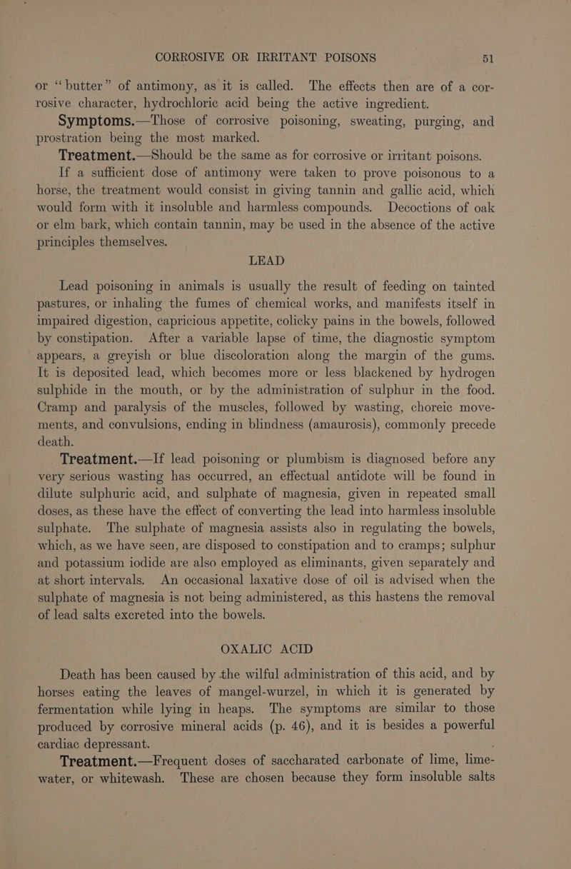 r “butter” of antimony, as it is called. The effects then are of a cor- rosive character, hydrochloric acid being the active ingredient. Symptoms.—Those of corrosive poisoning, sweating, purging, and prostration being the most marked. Treatment.—Should be the same as for corrosive or irritant poisons. If a sufficient dose of antimony were taken to prove poisonous to a horse, the treatment would consist in giving tannin and gallic acid, which would form with it insoluble and harmless compounds. Decoctions of oak or elm bark, which contain tannin, may be used in the absence of the active principles themselves. LEAD Lead poisoning in animals is usually the result of feeding on tainted pastures, or inhaling the fumes of chemical works, and manifests itself in impaired digestion, capricious appetite, colicky pains in the bowels, followed by constipation. After a variable lapse of time, the diagnostic symptom appears, a greyish or blue discoloration along the margin of the gums. It is deposited lead, which becomes more or less blackened by hydrogen sulphide in the mouth, or by the administration of sulphur in the food. Cramp and paralysis of the muscles, followed by wasting, choreic move- ments, and convulsions, ending in blindness (amaurosis), commonly precede death. Treatment.—If lead poisoning or plumbism is diagnosed before any very serious wasting has occurred, an effectual antidote will be found in dilute sulphuric acid, and sulphate of magnesia, given in repeated small doses, as these have the effect of converting the lead into harmless insoluble sulphate. The sulphate of magnesia assists also in regulating the bowels, which, as we have seen, are disposed to constipation and to cramps; sulphur and potassium iodide are also employed as eliminants, given separately and at short intervals. An occasional laxative dose of oil is advised when the sulphate of magnesia is not being administered, as this hastens the removal of lead salts excreted into the bowels. OXALIC ACID Death has been caused by the wilful administration of this acid, and by horses eating the leaves of mangel-wurzel, in which it is generated by fermentation while lying in heaps. The symptoms are similar to those produced by corrosive mineral acids (p. 46), and it is besides a powerful cardiac depressant. Treatment.—Frequent doses of saccharated carbonate of lime, lime: water, or whitewash. These are chosen because they form insoluble salts