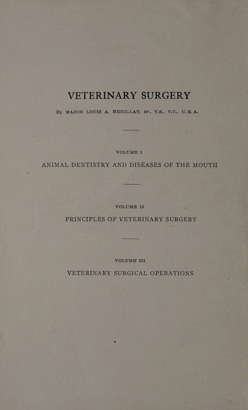 By MAJOR LOUIS A, MERILLAT, Sr., V.S., V.C., U.S. A. VOLUME I ANIMAL DENTISTRY AND DISEASES OF THE MOUTH VOLUME II PRINCIPLES OF VETERINARY SURGERY VOLUME III