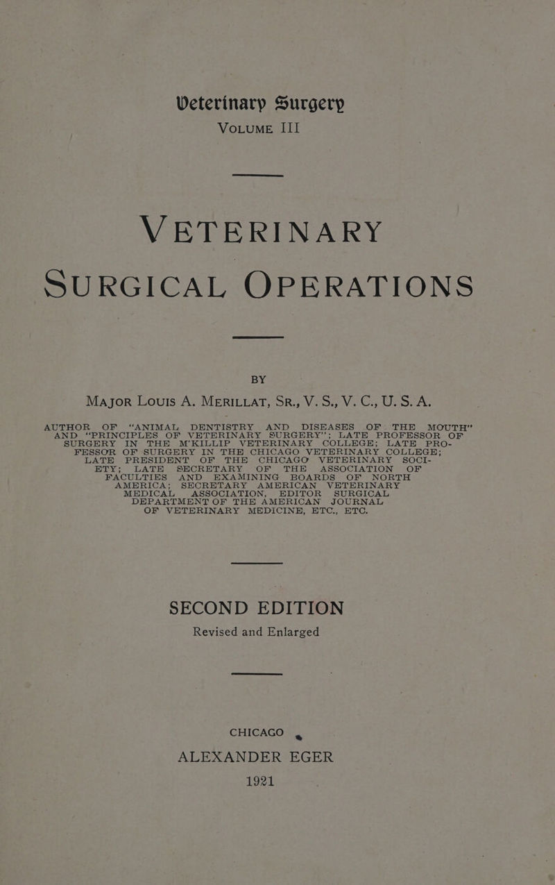 VoLuME III VETERINARY SURGICAL OPERATIONS BY Major Louis A. MERILLAT, SR., V.S., V. C., U.S.A. AUTHOR OF “ANIMAL DENTISTRY AND DISEASES OF THE MOUTH” AND “PRINCIPLES OF VETERINARY SURGERY”; LATE PROFESSOR OF SURGERY IN THE M’KILULIP VETERINARY COLLEGE; LATE PRO- FESSOR OF SURGERY IN THE CHICAGO VETERINARY COLLEGE; LATE PRESIDENT OF THE CHICAGO VETERINARY SOCI- ETY; LATE SECRETARY OF THE ASSOCIATION OF FACULTIES AND EXAMINING BOARDS OF NORTH AMERICA; SECRETARY AMERICAN VETERINARY MEDICAL ASSOCIATION, EDITOR SURGICAL DEPARTMENT OF THE AMERICAN JOURNAL OF VETERINARY MEDICINE, ETC., ETC. SECOND EDITION Revised and Enlarged CHICAGO ¥ ALEXANDER EGER 1921