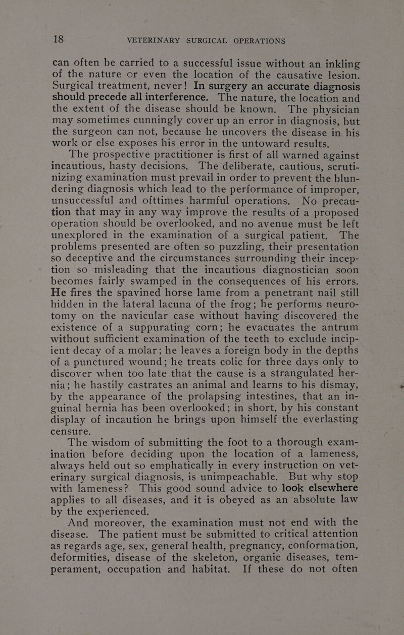 can often be carried to a successful issue without an inkling of the nature or even the location of the causative lesion. Surgical treatment, never! In surgery an accurate diagnosis should precede all interference. The nature, the location and the extent of the disease should be known. The physician may sometimes cunningly cover up an error in diagnosis, but the surgeon can not, because he uncovers the disease in his work or else exposes his error in the untoward results, The prospective practitioner is first of all warned against incautious, hasty decisions. The deliberate, cautious, scruti- nizing examination must prevail in order to prevent the blun- dering diagnosis which lead to the performance of improper, unsuccessful and ofttimes harmful operations. No precau- tion that may in any way improve the results of a proposed operation should be overlooked, and no avenue must be left unexplored in the examination of a surgical patient. The problems presented are often so puzzling, their presentation so deceptive and the circumstances surrounding their incep- tion so misleading that the incautious diagnostician soon becomes fairly swamped in the consequences of his errors. He fires the spavined horse lame from a penetrant nail still hidden in the lateral lacuna of the frog; he performs neuro- tomy on the navicular case without having discovered the existence of a suppurating corn; he evacuates the antrum without sufficient examination of the teeth to exclude incip- ient decay of a molar; he leaves a foreign body in the depths of a punctured wound; he treats colic for three days only to discover when too late that the cause is a strangulated her- nia; he hastily castrates an animal and learns to his dismay, by the appearance of the prolapsing intestines, that an in- euinal hernia has been overlooked; in short, by his constant display of incaution he brings upon himself the everlasting censure. | The wisdom of submitting the foot to a thorough exam- ination before deciding upon the location of a lameness, always held out so emphatically in every instruction on vet- erinary surgical diagnosis, is unimpeachable. But why stop with lameness? This good sound advice to look elsewhere applies to all diseases, and it is obeyed as an absolute law by the experienced. a And moreover, the examination must not end with the disease. The patient must be submitted to critical attention as regards age, sex, general health, pregnancy, conformation, deformities, disease of the skeleton, organic diseases, tem- perament, occupation and habitat. If these do not often