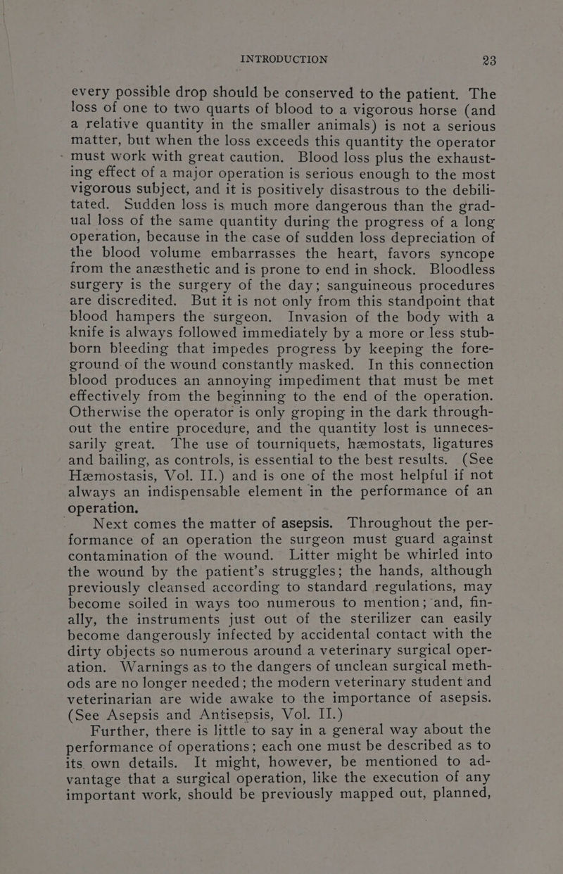 every possible drop should be conserved to the patient. The loss of one to two quarts of blood to a vigorous horse (and a relative quantity in the smaller animals) is not a serious matter, but when the loss exceeds this quantity the operator ~ must work with great caution. Blood loss plus the exhaust- ing effect of a major operation is serious enough to the most vigorous subject, and it is positively disastrous to the debili- tated. Sudden loss is much more dangerous than the grad- ual loss of the same quantity during the progress of a long operation, because in the case of sudden loss depreciation of the blood volume embarrasses the heart, favors syncope irom the anesthetic and is prone to end in shock. Bloodless surgery is the surgery of the day; sanguineous procedures are discredited. But it is not only from this standpoint that blood hampers the surgeon. Invasion of the body with a knife is always followed immediately by a more or less stub- born bleeding that impedes progress by keeping the fore- ground of the wound constantly masked. In this connection blood produces an annoying impediment that must be met effectively from the beginning to the end of the operation. Otherwise the operator is only groping in the dark through- out the entire procedure, and the quantity lost is unneces- sarily great. The use of tourniquets, hemostats, ligatures and bailing, as controls, is essential to the best results. (See Hemostasis, Vol. II.) and is one of the most helpful if not always an indispensable element in the performance of an operation. Next comes the matter of asepsis. Throughout the per- formance of an operation the surgeon must guard against contamination of the wound. Litter might be whirled into the wound by the patient’s struggles; the hands, although previously cleansed according to standard regulations, may become soiled in ways too numerous to mention; and, fin- ally, the instruments just out of the sterilizer can easily become dangerously infected by accidental contact with the dirty objects so numerous around a veterinary surgical oper- ation. Warnings as to the dangers of unclean surgical meth- ods are no longer needed; the modern veterinary student and veterinarian are wide awake to the importance of asepsis. (See Asepsis and Antisepsis, Vol. II.) Further, there is little to say in a general way about the performance of operations; each one must be described as to its. own details. It might, however, be mentioned to ad- vantage that a surgical operation, like the execution of any important work, should be previously mapped out, planned,