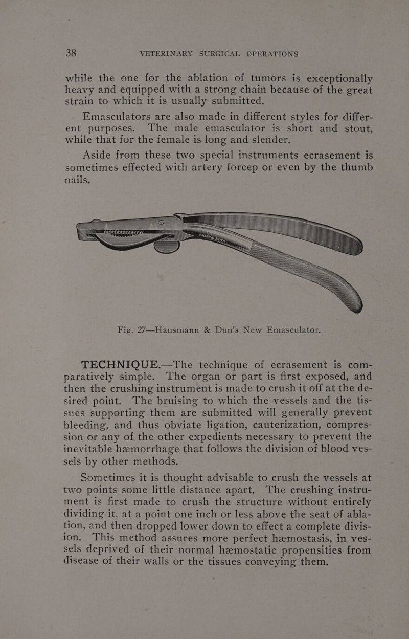 _ while the one for the ablation of tumors is exceptionally heavy and equipped with a strong chain because of Ae creat strain to which it is usually submitted. Emasculators are also made in different styles for differ- ent purposes. The male emasculator is short and stout, while that for the female is long and slender. Aside from these two special instruments ecrasement is sometimes effected with artery forcep or even by the thumb nails. WZ a ANN ZX NNN Fig. 27—Hausmann &amp; Dun’s New Emasculator. TECHNIQUE.—The technique of ecrasement is com- paratively simple. The organ or part is first exposed, and then the crushing instrument is made to crush it off at the de- sired point. The bruising to which the vessels and the tis- sues supporting them are submitted will generally prevent bleeding, and thus obviate ligation, cauterization, compres- sion or any of the other expedients necessary to prevent the inevitable hemorrhage that follows the division of blood ves- sels by other methods. Sometimes it is thought advisable to crush the vessels at two points some little distance apart. The crushing instru- ment is first made to crush the structure without entirely dividing it, at a point one inch or less above the seat of abla- tion, and then dropped lower down to effect a complete divis- ion. This method assures more perfect haemostasis, in ves- sels deprived of their normal hemostatic propensities from disease of their walls or the tissues conveying them.