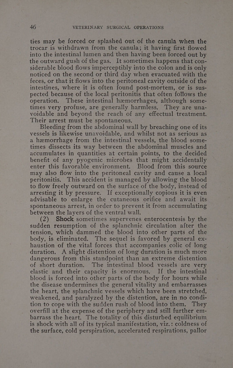 ties may be forced or splashed out of the canula when the trocar is withdrawn from the canula; it having first flowed into the intestinal lumen and then having been forced out by the outward gush of the gas. It sometimes happens that con- siderable blood flows imperceptibly into the colon and is only noticed on the second or third day when evacuated with the feces, or that it flows into the peritoneal cavity outside of the intestines, where it is often found post-mortem, or is sus- pected because of the local peritonitis that often follows the operation. ‘These intestinal hzmorrhages, although some- times very profuse, are generally harmless. They are una- voidable and beyond the reach of any effectual treatment. Their arrest must be spontaneous. Bleeding from the abdominal wall by breaching one of its vessels is likewise unavoidable, and whilst not as serious as a hemorrhage from the intestinal vessels, the blood some- times dissects its way between the abdominal muscles and accumulates in quantities at certain points, to the decided benefit of any pyogenic microbes that might accidentally enter this favorable environment. Blood from this source may also flow into the peritoneal cavity and cause a local peritonitis. This accident is managed by allowing the blood to flow freely outward on the surface of the body, instead of arresting it by pressure. If exceptionally copious it is even advisable to enlarge the cutaneous orifice and await its spontaneous arrest, in order to prevent it from accumulating between the layers of the ventral wall. (2) Shock sometimes supervenes enterocentesis by the sudden resumption of the splanchnic circulation after the tension, which dammed the blood into other parts of the body, is eliminated. The sequel is favored by general ex- haustion of the vital forces that accompanies colic of long duration. A slight distention of long duration is much more dangerous from this standpoint than an extreme distention of short duration. The intestinal blood vessels are very elastic and their capacity is enormous. If the intestinal blood is forced into other parts of the body for hours while the disease undermines the general vitality and embarrasses the heart, the splanchnic vessels which have been stretched, weakened, and paralyzed by the distention, are in no condi- tion to cope with the sudden rush of blood into them. They overfill at the expense of the periphery and still further em- barrass the heart. The totality of this disturbed equilibrium is Shock with all of its typical manifestation, viz.: coldness of the surface, cold perspiration, accelerated respirations, pallor