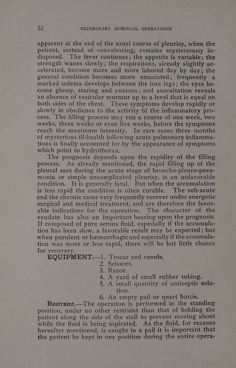 apparent at the end of the usual course of pleurisy, when the patient, instead of convalescing, remains mysteriously in- disposed. The fever continues; the appetite is variable; the strength wanes slowly; the respirations, already slightly ac- celerated, become more and more labored day by day; the general condition becomes more emaciated; frequently a marked cedema develops between the fore legs; the eyes be- come glassy, staring and enxious; and auscultation reveals an absence of vesicular murmur up to a level that is equal on both sides of the chest. These symptoms develop rapidly or slowly in obedience to the activity of the inflammatory pro- cess. The filling process may run a course of one week, two weeks, three weeks or even five weeks, before the symptoms reach the maximum intensity. In rare cases three months. of mysterious ill-health following acute pulmonary «flamma- tions is finally accounted for by the appearance of symptoms which point to hydrothorax. The prognosis depends upon the rapidity of the filling process. As already mentioned, the rapid filling up of the pleural sacs during the acute stage of broncho-pleuro-pneu- monia or simple uncomplicated pleurisy, is an unfavorable condition. It is generally fatal. But when the accumulation is less rapid the condition is often curable. The sub-acute and the chronic cases-very frequently recover under energetic surgical and medical treatment, and are therefore the favor- able indications for the operation. The character of the exudate has also an important bearing upon the prognosis. If composed of pure serous fluid, especially if the accumula- tion has been slow, a favorable result may be expected; but when purulent or hemorrhagic and especially if the accumula- tion was more or less rapid, there will be but little chance for recovery. | EQUIPMENT .—1. Trocar and canula. . Scissors. ; 2 Razor: . A yard of small rubber tubing. . A small quantity of antiseptic solu- tion. . | 6. An empty pail or quart bottle. Restraint.—The operation is performed in the standing position, under no other restraint than that of holding the patient along the side of the stall to prevent moving about while the fluid is being aspirated. As the fluid, for reasons hereafter mentioned, is caught in a pail it is important that the patient be kept in one position during the entire opera- on &amp; GW bo
