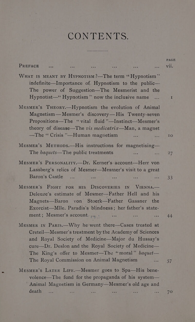 CON TEN GS: PREFACE WHaT IS MEANT BY Hypnotism ?—The term ‘‘ Hypnotism ”’ indefinite—Importance of. Hypnotism to the public— The power of Suggestion—The Mesmerist and the Hypnotist—“ Hypnotism” now the inclusive name .. MesMER’s THEoRY.—Hypnotism the evolution of Animal Magnetism— Mesmer’s discovery—His Twenty-seven Propositions—The ‘vital fluid ’—Instinct—Mesmer’s theory of disease—The vis medicatrix—Man, a magnet —The ‘ Crisis ’—Human magnetism MesMEr’s Mertuops.—His instructions for magnetising— The baquets—The public treatments MESMER’S PERSONALITY.—Dr. Kerner’s: account—Herr von Lassberg’s relics of Mesmer—Mesmer’s visit to a great Baron’s Castle MESMER’S FIGHT FOR HIS DISCOVERIES IN VIENNA.— Deleuze’s estimate of Mésmer—Father Hell and his Magnets—Baron von Stoerk—Father Gassner the Exorcist—Mlle. Paradis’s blindness; her father’s state- ment; Mesmer’s account, .... . MESMER IN Parts.—Why he went there—Cases treated at Creteil—Mesmer’s treatment by the Academy of Sciences and Royal Society of Medicine—Major du Hussay’s cure—Dr. Deslon and the Royal Society of Medicine— The King’s offer to Mesmer—The ‘moral’ baquet— The Royal Commission on Animal Magnetism Mesmer’s Later Lirr.—Mesmer goes to Spa—His bene- volence—The fund for the propaganda of his system— Animal Magnetism in Germany—Mesmer’s old age and death PAGE Vil. IO a3 44 7O