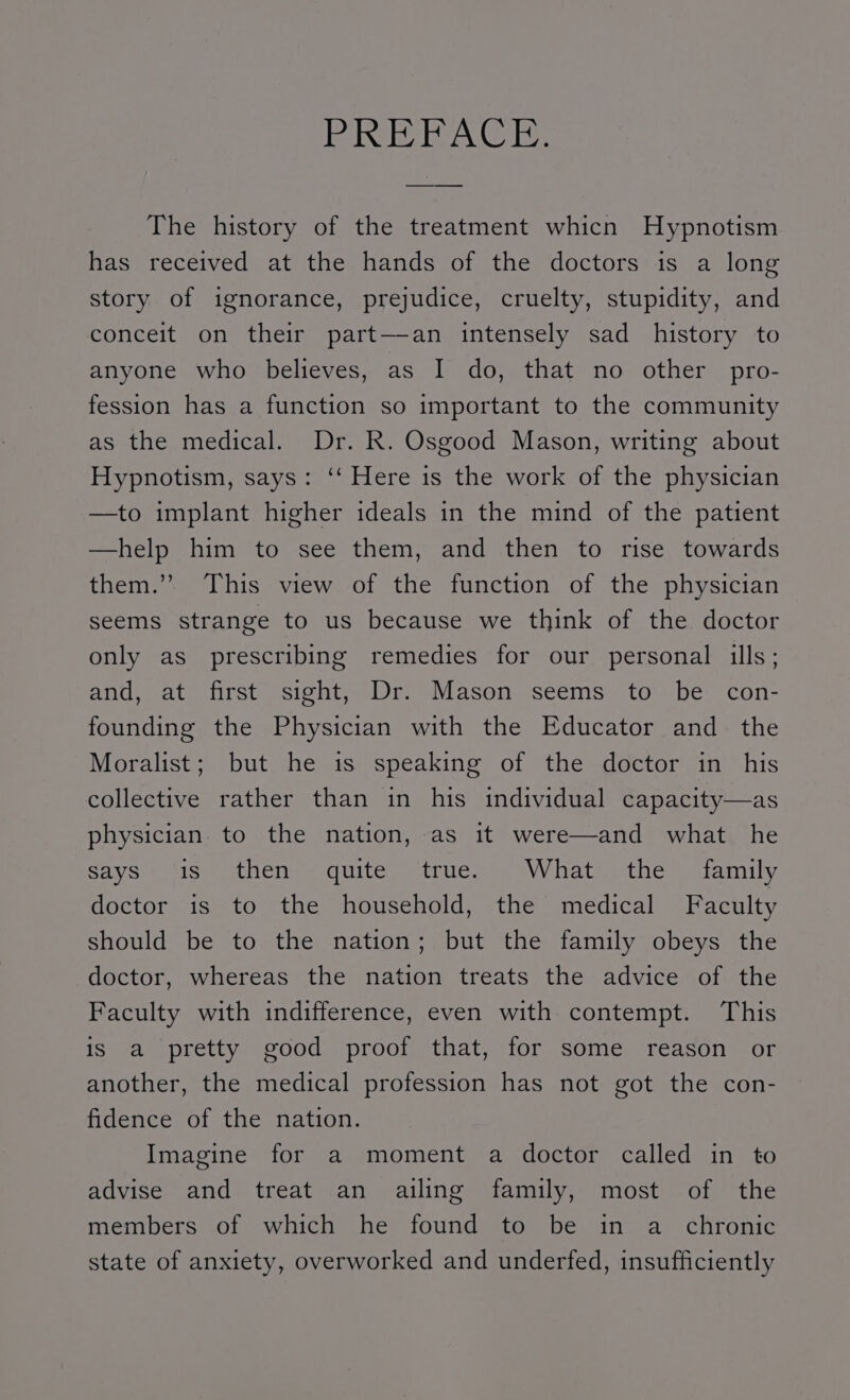 FA ogelyai Gils); The history of the treatment whicn Hypnotism has received at the hands of the doctors is a long story of ignorance, prejudice, cruelty, stupidity, and conceit on their part—an intensely sad history to anyone who believes, as I do, that no other pro- fession has a function so important to the community as the medical. Dr. R. Osgood Mason, writing about Hypnotism, says: ‘‘ Here is the work of the physician —to implant higher ideals in the mind of the patient —help him to see them, and then to rise towards them.’’ This view of the function of the physician seems strange to us because we think of the doctor only as prescribing remedies for our personal ills; and, at first sight, Dr. Mason seems to be con- founding the Physician with the Educator and. the Moralist; but he is speaking of the doctor in his collective rather than in his individual capacity—as physician to the nation, as it were—and what he Saye Isun tienes quite, truce =wavV hatethe salamily doctor is to the household, the medical Faculty should be to the nation; but the family obeys the doctor, whereas the nation treats the advice of the Faculty with indifference, even with contempt. This is a pretty good proof that, for some reason or another, the medical profession has not got the con- fidence of the nation. Imagine for a moment a doctor called in to advise and treat an ailing family, most of the members of which he found to be in a chronic state of anxiety, overworked and underfed, insufficiently