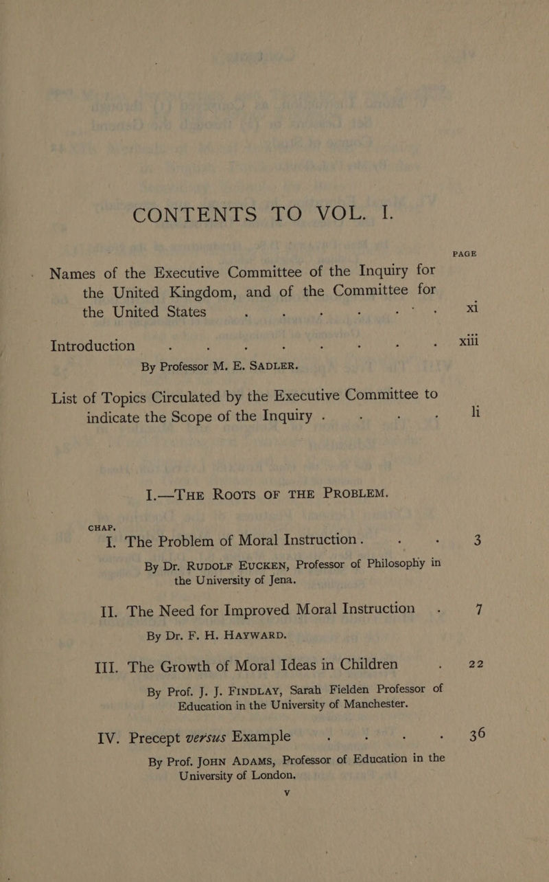 CONTENTS TO VOL. I. Names of the Executive Committee of the Inquiry for the United Kingdom, and of the Committee for the United States Introduction By Professor M. E. SADLER. List of Topics Circulated by the Executive Committee to indicate the Scope of the Inquiry . I.—TueE Roots oF THE PROBLEM. CHAP. I. The Problem of Moral Instruction . By Dr. RUDOLF EuCKEN, Professor of Philosophy in the University of Jena. II. The Need for Improved Moral Instruction By Dr. F. H. HAYWARD. Ill. The Growth of Moral Ideas in Children By Prof. J. J. FINDLAY, Sarah Fielden Professor of Education in the University of Manchester. IV. Precept vevsus Example By Prof. Joun ADAMs, Professor of Education in the University of London. v PAGE xi Xili hi 22 36