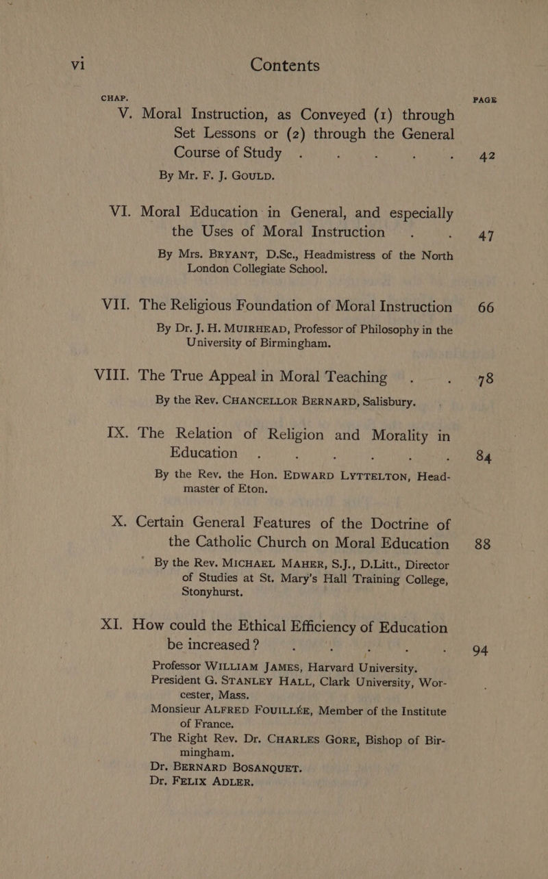 CHAP. V. VI. _— XI. Moral Instruction, as Conveyed (1) through Set Lessons or (2) through the General Course of Study By Mr. F. J. GouLD. Moral Education in General, and especially the Uses of Moral Instruction By Mrs. BRYANT, D.Sc., Headmistress of the North London Collegiate School. The Religious Foundation of Moral Instruction By Dr. J. H. MUIRHEAD, Professor of Philosophy in the University of Birmingham. The True Appeal in Moral Teaching By the Rev. CHANCELLOR BERNARD, Salisbury. The Relation of Religion and Morality in Education By the Rev. the Hon. EDWARD LYTTELTON, Head- master of Eton. the Catholic Church on Moral Education By the Rev. MICHAEL MAHER, S.J., D.Litt., Director of Studies at St. Mary’s Hall Training College, Stonyhurst. How could the Ethical PGLEDC of Education be increased ? Professor WILLIAM JAMES, Harvard Wateesitin President G. STANLEY HALL, Clark University, Wor- cester, Mass. of France. The Right Rev. Dr. CHARLES GorE, Bishop of Bir- mingham. Dr. BERNARD BOSANQUET. Dr, FELIX ADLER, PAGE 42 47 66 78 34 88 94
