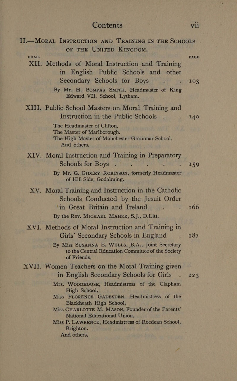 . OF THE UNITED KINGDomM. CHAP, XII. Methods of Moral Instruction and Training in English Public Schools and other Secondary Schools for Boys By Mr. H. Bompas SMITH, Headmaster of King Edward VII. School, Lytham. XIII. Public School Masters on Moral Training and Instruction in the Public Schools The Headmaster of Clifton. The Master of Marlborough. The High Master of Manchester Grammar School. And others. XIV. Moral Instruction and Training in Preparatory Schools for Boys By Mr. G. GIDLEY ROBINSON, formerly Headmaster of Hill Side, Godalming. XV. Moral Training and Instruction in the Catholic | Schools Conducted by the Jesuit Order ‘in Great Britain and Ireland By the Rev. MICHAEL MAHER, §.]J., D.Litt. XVI. Methods of Moral Instruction and Training in Girls’ Secondary Schools in England By Miss SUSANNA E, WELLS, B.A., Joint Secretary to the Central Education Commitiee of the Society of Friends. XVII. Women Teachers on the Moral Training given in English Secondary Schools for Girls Mrs. WoopHOuSE, Headmistress of the Clapham High School, Miss FLORENCE GADESDEN, Headmistress of the Blackheath High School. Miss CHARLOTTE M. MASON, Founder of the Parents’ National Educational Union. Miss P. LAWRENCE, Headmistress of Roedean School, Brighton. And others, PAGE 103 140 159 166 187 223