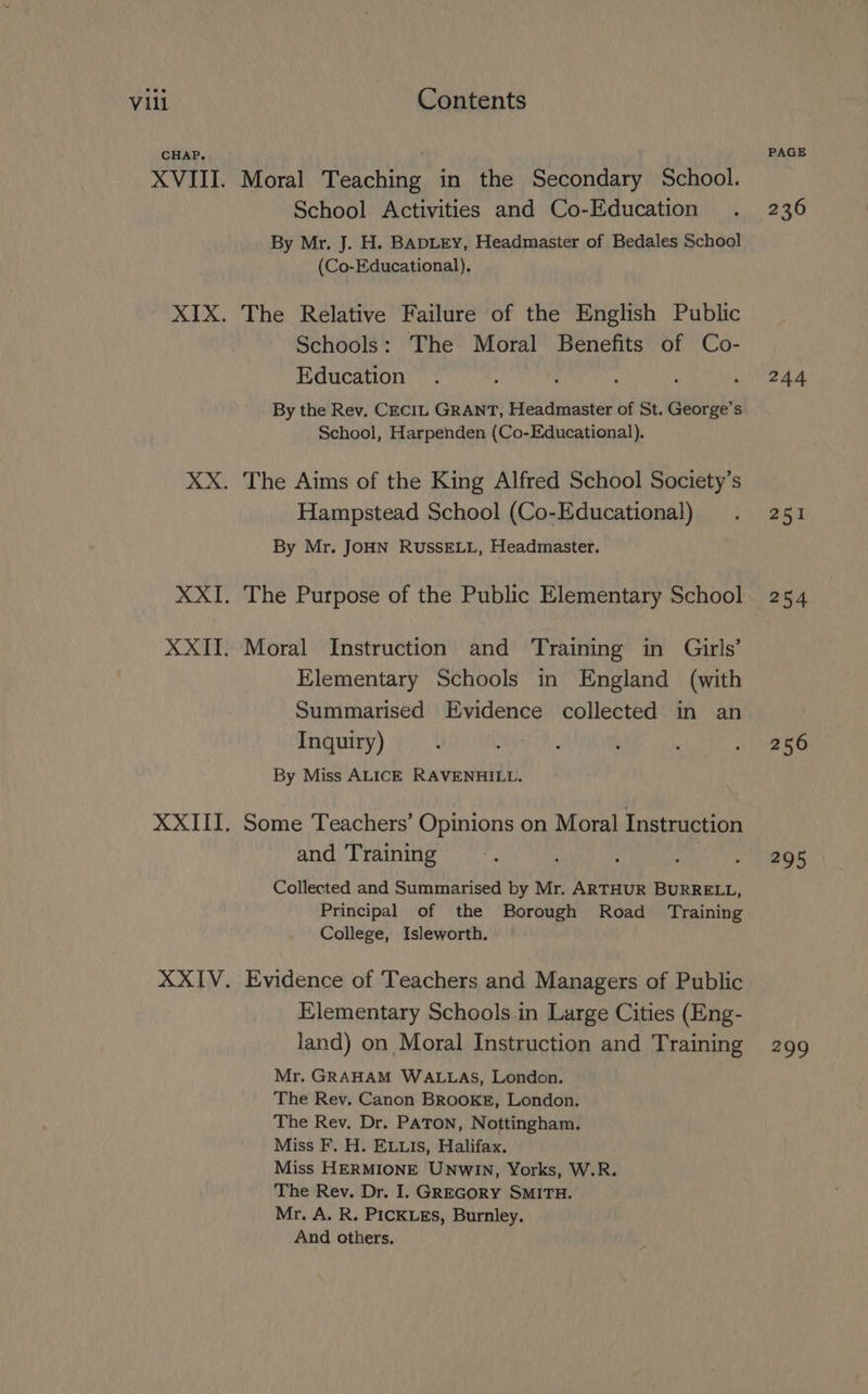 CHAP. Moral Teaching in the Secondary School. School Activities and Co-Education By Mr. J. H. BADLEY, Headmaster of Bedales School (Co-Educational), The Relative Failure of the English Public Schools: The Moral Benefits of Co- Education By the Rev. CECIL GRANT, Headmaster of St. George’s School, Harpenden (Co-Educational). The Aims of the King Alfred School Society’s Hampstead School (Co-Educational) By Mr. JOHN RUSSELL, Headmaster. The Purpose of the Public Elementary School Moral Instruction and Training in Girls’ Elementary Schools in England (with Summarised Evidence collected in an Inquiry) By Miss ALICE RAVENHILL. Some Teachers’ Opinions on Moral Instruction and Training : Collected and Summarised by Mr. ARTHUR BURRELL, Principal of the Borough Road Training College, Isleworth. Evidence of Teachers and Managers of Public Elementary Schools.in Large Cities (Eng- land) on Moral Instruction and Training Mr. GRAHAM WALLAS, London. The Rev. Canon BROOKE, London. The Rev. Dr. PATON, Nottingham. Miss F. H. EL.Is, Halifax. Miss HERMIONE UNwIn, Yorks, W.R. The Rev. Dr. I. GREGORY SMITH. Mr. A. R. PICKLES, Burnley. And others. PAGE 236 244 251 256 295 299