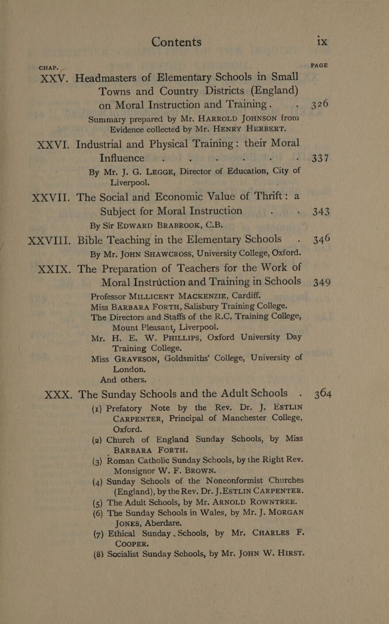 CHAP. . Towns and Country Districts (England) on Moral Instruction and Training . Summary prepared by Mr. HARROLD JOHNSON from Evidence collected by Mr. HENRY HERBERT. Influence . ; By Mr. J. G. LEGGE, Director of Education, City of Liverpool. Subject for Moral Instruction By Sir EDWARD BRABROOK, C.B. By Mr. JoHN SHAWCROSS, University College, Oxford. Moral Instruction and Training in Schools Professor MILLICENT MACKENZIE, Cardiff. Miss BARBARA FORTH, Salisbury Training College. The Directors and Staffs of the R.C. Training College, Mount Pleasant, Liverpool. Mr. H. E. W. PuHiLuips, Oxford University Day Training College. Miss GRAVESON, Goldsmiths’ College, University of London. And others. (1) Prefatory Note by the Rev. Dr. J. ESTLIN CARPENTER, Principal of Manchester College, Oxford. (2) Church of England Sunday Schools, by Miss BARBARA FORTH. (3) Roman Catholic Sunday Schools, by the Right Rev. Monsignor W. F. BROWN. (4) Sunday Schools of the Nonconformist Churches (England), by the Rev. Dr. J.ESTLIN CARPENTER. (5) The Adult Schools, by Mr. ARNOLD ROWNTREE. (6) The Sunday Schools in Wales, by Mr. J. MORGAN Jones, Aberdare. (7) Ethical Sunday .Schools, by Mr. CHARLES F, COOPER. (8) Socialist Sunday Schools, by Mr. JOHN W. HIRST. PAGE 326 337 343 346 349 364