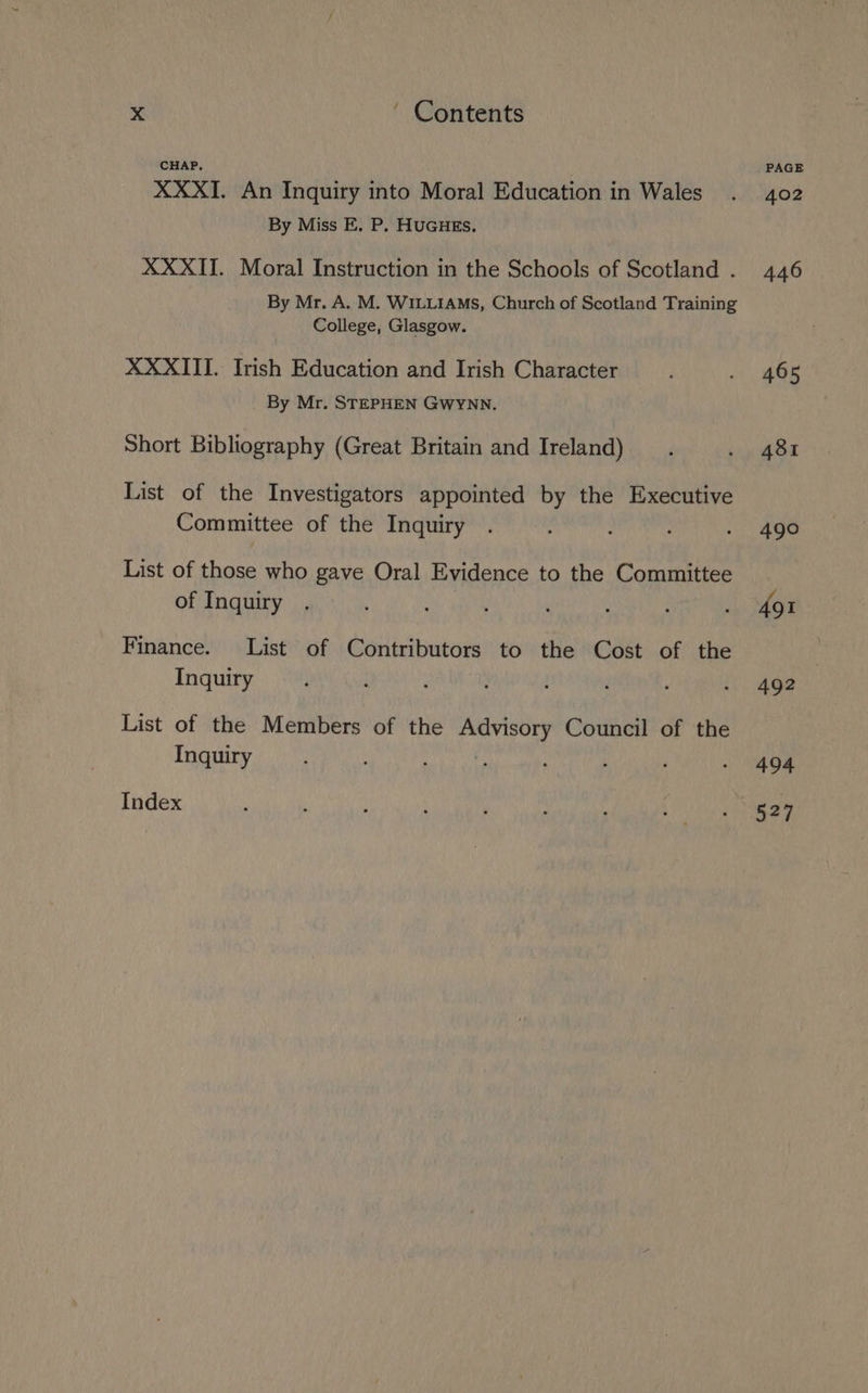 CHAP. XXXI. An Inquiry into Moral Education in Wales By Miss E. P. HUGHES. XXXII. Moral Instruction in the Schools of Scotland . By Mr. A. M. WILLIAMS, Church of Scotland Training College, Glasgow. XXXIII. Irish Education and Irish Character By Mr. STEPHEN GWYNN. Short Bibliography (Great Britain and Ireland) List of the Investigators appointed by the Executive Committee of the Inquiry List of those who gave Oral Evidence to the Committee of Inquiry Finance. List of Contributors to the Cost of the Inquiry List of the Members of the Advisory Council of the Inquiry ; eee te ‘ Index PAGE 402 446 465 481 490 491 492 494 527