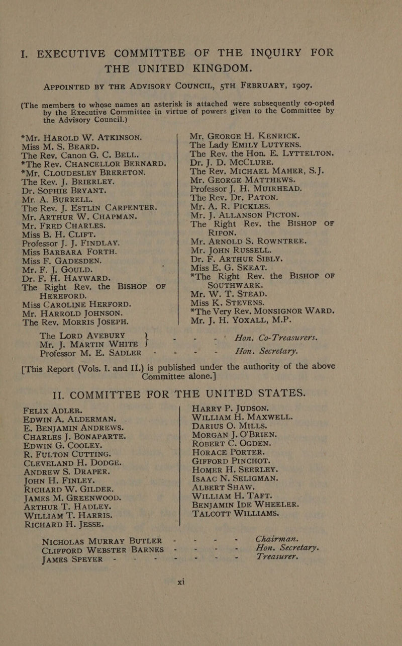 I. EXECUTIVE COMMITTEE OF THE INQUIRY FOR THE UNITED KINGDOM. APPOINTED BY THE ADVISORY COUNCIL, 5TH FEBRUARY, 1907. (The members to whose names an asterisk is attached were subsequently co-opted y the Executive Committee in virtue of powers given to the Committee by the Advisory Council.) *Mr. HAROLD W. ATKINSON. Mr. GEORGE H. KENRICK. Miss M. S. BEARD. The Lady EMILY LUTYENS. The Rev. Canon G, C. BELL. The Rey. the Hon. E. LYTTELTON. *The Rev. CHANCELLOR BERNARD, Dr. J. D. MCCLURE. *Mr. CLOUDESLEY BRERETON. The Rev. MICHAEL MAHER, §.J. The Rev. J. BRIERLEY. Mr. GEORGE MATTHEWS. Dr. SOPHIE BRYANT. Professor J. H. MUIRHEAD. Mr. A. BURRELL. The Rev. Dr. PATON. The Rev. J. ESTLIN CARPENTER. Mr. A. R. PICKLES. Mr. ARTHUR W. CHAPMAN. Mr. J. ALLANSON PICTON. Mr. FRED CHARLES. The Right Rev. the BISHOP OF Miss B. H. CLIFT. RIPON. Professor J. J. FINDLAY. Mr. ARNOLD S. ROWNTREE. Miss BARBARA FORTH. Mr. JOHN RUSSELL. Miss F. GADESDEN. Dr. F. ARTHUR SIBLY. Mr. F. J. GOULD. , Miss E. G. SKEAT. Dr. F. H. HAYWARD. *The Right Rev. the BISHOP OF The Right Rev. the BISHOP OF SOUTHWARK. HEREFORD. Mr. W. T. STEAD. Miss CAROLINE HERFORD. Miss K. STEVENS. Mr. HARROLD JOHNSON. *The Very Rev. MONSIGNOR WARD. The Rev. MorRIs JOSEPH. Mr. J. H. YOXALL, M.P. The LoRD AVEBURY } Mr. J. MARTIN WHITE Professor M. E. SADLER - - > - Hon. Secretary. [This Report (Vols. I. and II.) is published under the authority of the above Committee alone. ] II. COMMITTEE FOR THE UNITED STATES. . - ‘ Hon. Co-Treasurers. FELIX ADLER. HARRY P. JUDSON. EDWIN A. ALDERMAN. . WILLIAM H. MAXWELL. E. BENJAMIN ANDREWS. DARIUS O. MILLS. CHARLES J. BONAPARTE. MorGAN J. O'BRIEN. EDWIN G. COOLEY. ROBERT C. OGDEN. R. FULTON CUTTING. HORACE PORTER. CLEVELAND H. DODGE. GIFFORD PINCHOT. ANDREW S. DRAPER. HOMER H. SEERLEY. JouN H. FINLEY. - IsAAC N. SELIGMAN. RICHARD W. GILDER. ALBERT SHAW. JAMES M. GREENWOOD. WILLIAM H. TAFT. ARTHUR T. HADLEY. BENJAMIN IDE WHEELER. WILLIAM T. HARRIS. TALCOTT WILLIAMS. RICHARD H. JESSE. NICHOLAS MURRAY BUTLER - - - - Chairman. CLIFFORD WEBSTER BARNES - - - - Hon. Secretary. JAMES SPEYER - - - - - - - Treasurer, xl