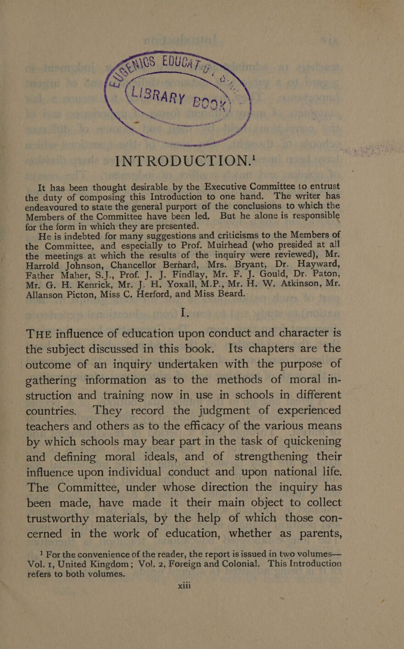 he PR pare INTRODUCTION.* It has been thought desirable by the Executive Committee to entrust the duty of composing this Introduction to one hand, The writer has endeavoured to state the general purport of the conclusions to which the Members of the Committee have been led. But he alone is responsible for the form in which: they are presented. He is indebted for many suggestions and criticisms to the Members of the Committee, and especially to Prof. Muirhead (who presided at all the meetings at which the results of the inquiry were reviewed), Mr. Harrold Johnson, Chancellor Bernard, Mrs. Bryant, Dr. Hayward, Father Maher, S.J., Prof. J. J. Findlay, Mr. F. J. Gould, Dr. Paton, Mr. G. H. Kenrick, Mr. J. H. Yoxall, M.P., Mr. H. W. Atkinson, Mr. Allanson Picton, Miss C. Herford, and Miss Beard. hi THE influence of education upon conduct and character is the subject discussed in this book. Its chapters are the outcome of an inquiry undertaken with the purpose of gathering information as to the methods of moral in- struction and training now in use in schools in different countries. They record the judgment of experienced teachers and others as to the efficacy of the various means by which schools may bear part in the task of quickening and defining moral ideals, and of strengthening their influence upon individual conduct and upon national life. The Committee, under whose direction the inquiry has been made, have made it their main object to collect trustworthy materials, by the help of which those con- cerned in the work of education, whether as parents, 1 For the convenience of the reader, the report is issued in two volumes— Vol. 1, United Kingdom; Vol. 2, Foreign and Colonial. This Introduction refers to both volumes.