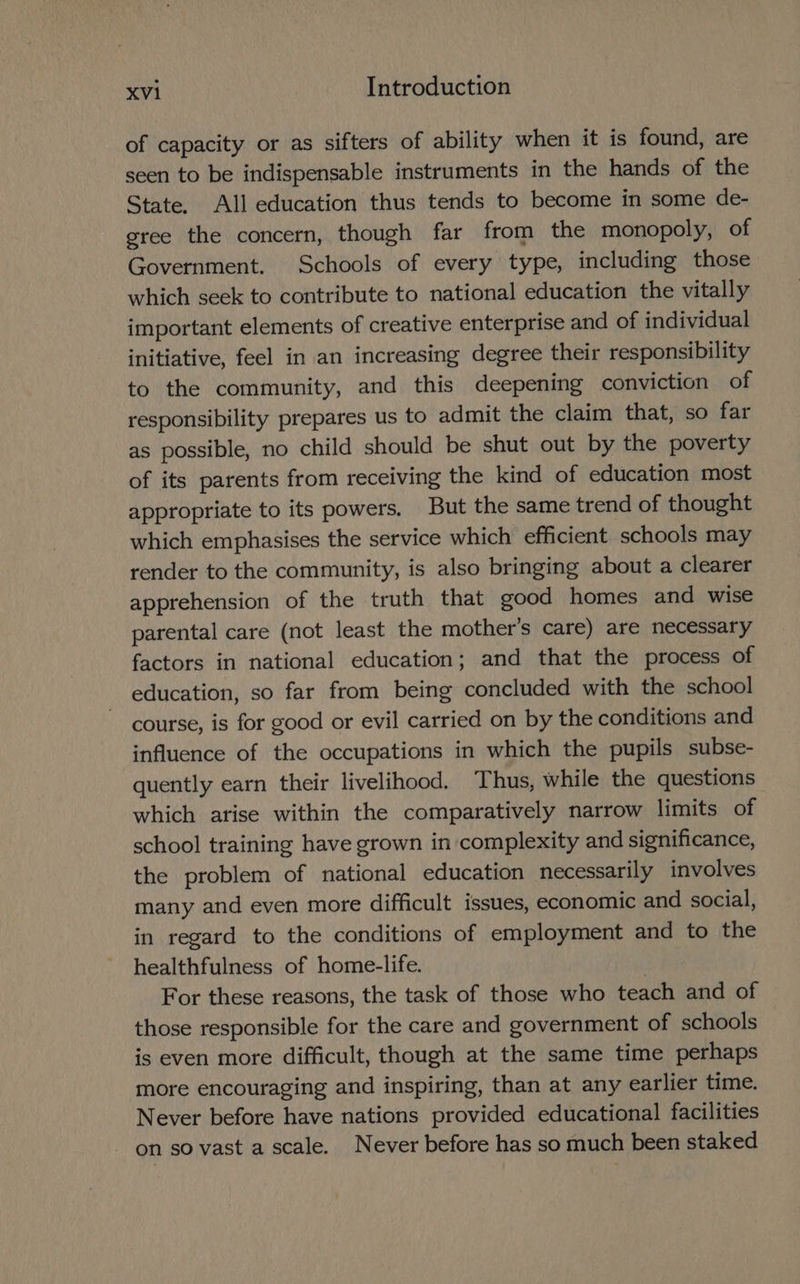 of capacity or as sifters of ability when it is found, are seen to be indispensable instruments in the hands of the State, All education thus tends to become in some de- gree the concern, though far from the monopoly, of Government. Schools of every type, including those which seek to contribute to national education the vitally important elements of creative enterprise and of individual initiative, feel in an increasing degree their responsibility to the community, and this deepening conviction of responsibility prepares us to admit the claim that, so far as possible, no child should be shut out by the poverty of its parents from receiving the kind of education most appropriate to its powers. But the same trend of thought which emphasises the service which efficient schools may render to the community, is also bringing about a clearer apprehension of the truth that good homes and wise parental care (not least the mother’s care) are necessary factors in national education; and that the process of education, so far from being concluded with the school course, is for good or evil carried on by the conditions and influence of the occupations in which the pupils subse- quently earn their livelihood. Thus, while the questions which arise within the comparatively narrow limits of school training have grown in complexity and significance, the problem of national education necessarily involves many and even more difficult issues, economic and social, in regard to the conditions of employment and to the healthfulness of home-life. For these reasons, the task of those who teach and of those responsible for the care and government of schools is even more difficult, though at the same time perhaps more encouraging and inspiring, than at any earlier time. Never before have nations provided educational facilities on so vast a scale. Never before has so much been staked