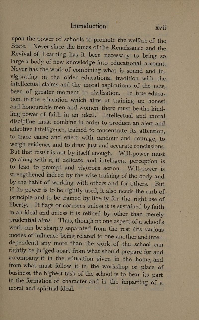 upon the power of schools to promote the welfare of the State. Never since the times of the Renaissance and the Revival of Learning has it been necessary to bring so large a body of new knowledge into educational account. Never has the work of combining what is sound and in- vigorating in the older educational tradition with the intellectual claims and the moral aspirations of the new, been of greater moment to civilisation. In true educa- tion, in the education which aims at training up honest and honourable men and women, there must be the kind- ling power of faith in an ideal.’ Intellectual and moral discipline must combine in order to produce an alert and adaptive intelligence, trained to concentrate its attention, to trace cause and effect with candour and courage, to weigh evidence and to draw just and accurate conclusions. But that result is not by itself enough. Will-power must go along with it, if delicate and intelligent perception is to lead to prompt and vigorous action. Will-power is strengthened indeed by the wise training of the body and by the habit of working with others and for others. But if its power is to be rightly used, it also needs the curb of. principle and to be trained by liberty for the right use of liberty. It flags or coarsens unless it is sustained by faith in an ideal and unless it is refined by other than merely prudential aims. Thus, though no one aspect of a school’s work can be sharply separated from the rest (its various modes of influence being related to one another and inter- dependent) any more than the work of the school can tightly be judged apart from what should prepare for and accompany it in the education given in the home, and from what must follow it in the workshop or place of business, the highest task of the school is to bear its part in the formation of character and in the imparting of a moral and spiritual ideal,