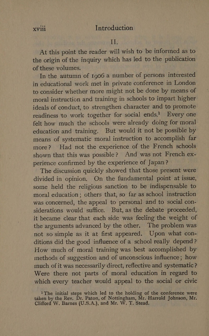 Ide At this point the reader will wish to be informed as to the origin of the inquiry which has led to the publication of these volumes. In the autumn of 1906 a number of persons interested in educational work met in private conference in London to consider whether more might not be done by means of moral instruction and training in schools to impart higher ideals of conduct, to strengthen character and to promote readiness ‘to work together for social ends.’ Every one felt how much the schools were already doing for moral education and training. But would it not be possible by means of systematic moral instruction to accomplish far more? Had not the experience of the French schools shown that this was possible? And was not French ex- perience confirmed by the experience of Japan? The discussion quickly showed that those present were divided in opinion. On the fundamental point at issue, some held the religious sanction to be indispensable to moral education; others that, so far as school instruction was concerned, the appeal to personal and to social con- siderations would suffice. But, as the debate proceeded, it became clear that each side was feeling the weight of the arguments advanced by the other. The problem was not so simple as it at first appeared. Upon what con- ditions did the good influence of a school really depend ? How much of moral training was best accomplished by methods of suggestion and of unconscious influence; how much of it was necessarily direct, reflective and systematic ? Were there not parts of moral education in regard to which every teacher would appeal to the social or civic 1The initial steps which led to the holding of the conference were taken by the Rev. Dr. Paton, of Nottingham, Mr. Harrold Johnson, Mr. Clifford W. Barnes (U.S.A.), and Mr. W. T. Stead.