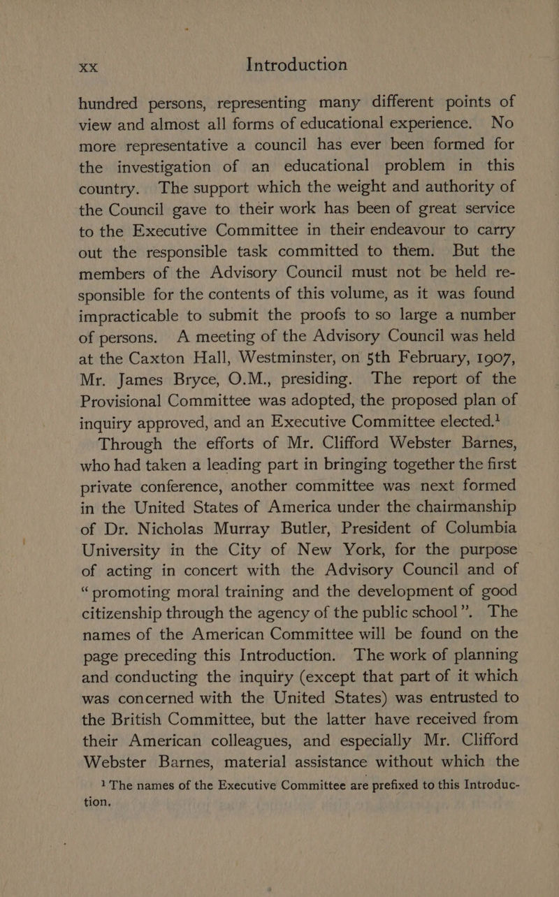hundred persons, representing many different points of view and almost all forms of educational experience. No more representative a council has ever been formed for the investigation of an educational problem in this country. The support which the weight and authority of the Council gave to their work has been of great service to the Executive Committee in their endeavour to carry out the responsible task committed to them. But the members of the Advisory Council must not be held re- sponsible for the contents of this volume, as it was found impracticable to submit the proofs to so large a number of persons. A meeting of the Advisory Council was held at the Caxton Hall, Westminster, on 5th February, 1907, Mr. James Bryce, O.M., presiding. The report of the Provisional Committee was adopted, the proposed plan of inquiry approved, and an Executive Committee elected.’ Through the efforts of Mr. Clifford Webster Barnes, who had taken a leading part in bringing together the first private conference, another committee was next formed in the United States of America under the chairmanship of Dr. Nicholas Murray Butler, President of Columbia University in the City of New York, for the purpose of acting in concert with the Advisory Council and of “promoting moral training and the development of good citizenship through the agency of the public school”. The names of the American Committee will be found on the page preceding this Introduction. The work of planning and conducting the inquiry (except that part of it which was concerned with the United States) was entrusted to the British Committee, but the latter have received from their American colleagues, and especially Mr. Clifford Webster Barnes, material assistance without which the 1 The names of the Executive Committee are prefixed to this Introduc- tion,