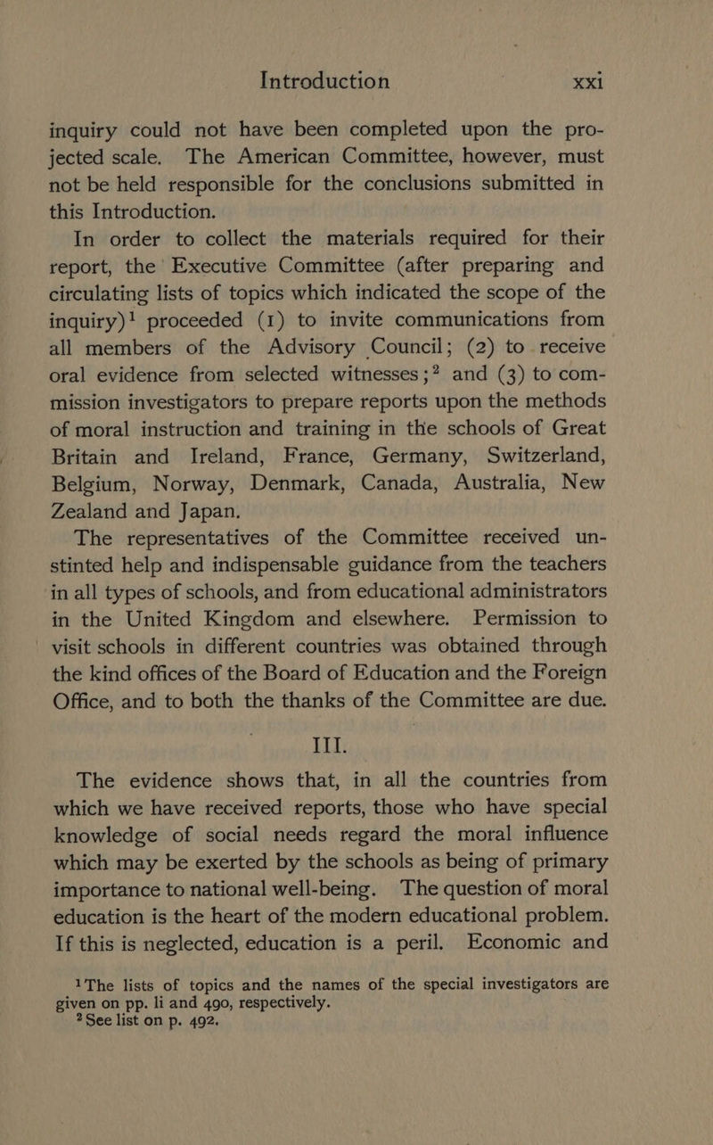 inquiry could not have been completed upon the pro- jected scale. The American Committee, however, must not be held responsible for the conclusions submitted in this Introduction. In order to collect the materials required for their report, the Executive Committee (after preparing and circulating lists of topics which indicated the scope of the inquiry)! proceeded (1) to invite communications from all members of the Advisory Council; (2) to. receive oral evidence from selected witnesses ;? and (3) to com- mission investigators to prepare reports upon the methods of moral instruction and training in the schools of Great Britain and Ireland, France, Germany, Switzerland, Belgium, Norway, Denmark, Canada, Australia, New Zealand and Japan. The representatives of the Committee received un- stinted help and indispensable guidance from the teachers in all types of schools, and from educational administrators in the United Kingdom and elsewhere. Permission to visit schools in different countries was obtained through the kind offices of the Board of Education and the Foreign Office, and to both the thanks of the Committee are due. IIT. The evidence shows that, in all the countries from which we have received reports, those who have special knowledge of social needs regard the moral influence which may be exerted by the schools as being of primary importance to national well-being. The question of moral education is the heart of the modern educational problem. If this is neglected, education is a peril. Economic and 1The lists of topics and the names of the special investigators are given on pp. li and 490, respectively. See list on p. 492.