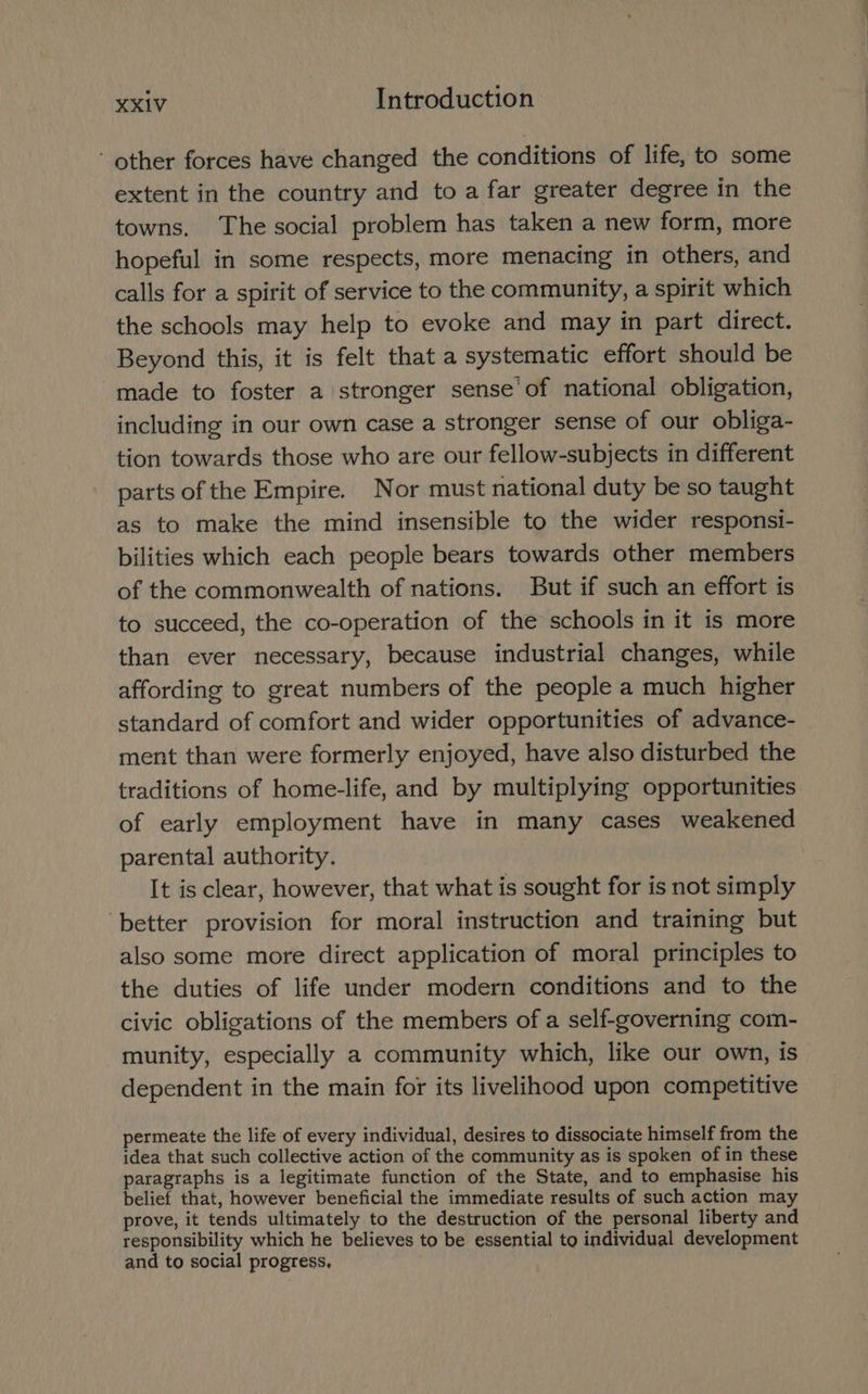- other forces have changed the conditions of life, to some extent in the country and to afar greater degree in the towns. The social problem has taken a new form, more hopeful in some respects, more menacing in others, and calls for a spirit of service to the community, a spirit which the schools may help to evoke and may in part direct. Beyond this, it is felt that a systematic effort should be made to foster a stronger sense of national obligation, including in our own case a stronger sense of our obliga- tion towards those who are our fellow-subjects in different parts of the Empire. Nor must national duty be so taught as to make the mind insensible to the wider responsi- bilities which each people bears towards other members of the commonwealth of nations. But if such an effort is to succeed, the co-operation of the schools in it is more than ever necessary, because industrial changes, while affording to great numbers of the people a much higher standard of comfort and wider opportunities of advance- ment than were formerly enjoyed, have also disturbed the traditions of home-life, and by multiplying opportunities of early employment have in many cases weakened parental authority. It is clear, however, that what is sought for is not simply ‘better provision for moral instruction and training but also some more direct application of moral principles to the duties of life under modern conditions and to the civic obligations of the members of a self-governing com- munity, especially a community which, like our own, is dependent in the main for its livelihood upon competitive permeate the life of every individual, desires to dissociate himself from the idea that such collective action of the community as is spoken of in these paragraphs is a legitimate function of the State, and to emphasise his belief that, however beneficial the immediate results of such action may prove, it tends ultimately to the destruction of the personal liberty and responsibility which he believes to be essential to individual development and to social progress,