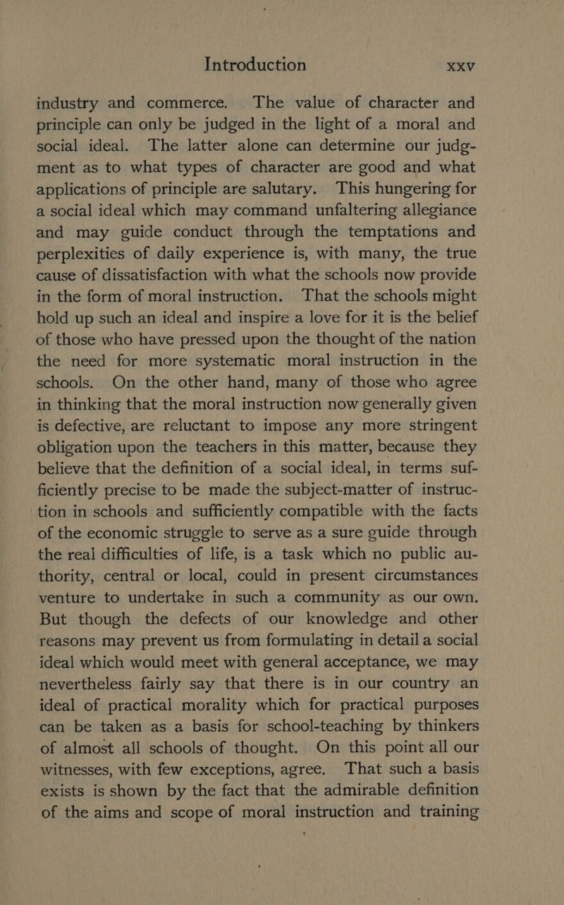 industry and commerce. The value of character and principle can only be judged in the light of a moral and social ideal. The latter alone can determine our judg- ment as to what types of character are good and what applications of principle are salutary. This hungering for a social ideal which may command unfaltering allegiance and may guide conduct through the temptations and perplexities of daily experience is, with many, the true cause of dissatisfaction with what the schools now provide in the form of moral instruction. That the schools might hold up such an ideal and inspire a love for it is the belief of those who have pressed upon the thought of the nation the need for more systematic moral instruction in the schools. On the other hand, many of those who agree in thinking that the moral instruction now generally given is defective, are reluctant to impose any more stringent obligation upon the teachers in this matter, because they believe that the definition of a social ideal, in terms suf- ficiently precise to be made the subject-matter of instruc- tion in schools and sufficiently compatible with the facts of the economic struggle to serve as a sure guide through the real difficulties of life, is a task which no public au- thority, central or local, could in present circumstances venture to undertake in such a community as our own. But though the defects of our knowledge and other reasons may prevent us from formulating in detail a social ideal which would meet with general acceptance, we may nevertheless fairly say that there is in our country an ideal of practical morality which for practical purposes can be taken as a basis for school-teaching by thinkers of almost all schools of thought. On this point all our witnesses, with few exceptions, agree. That such a basis exists is shown by the fact that the admirable definition of the aims and scope of moral instruction and training