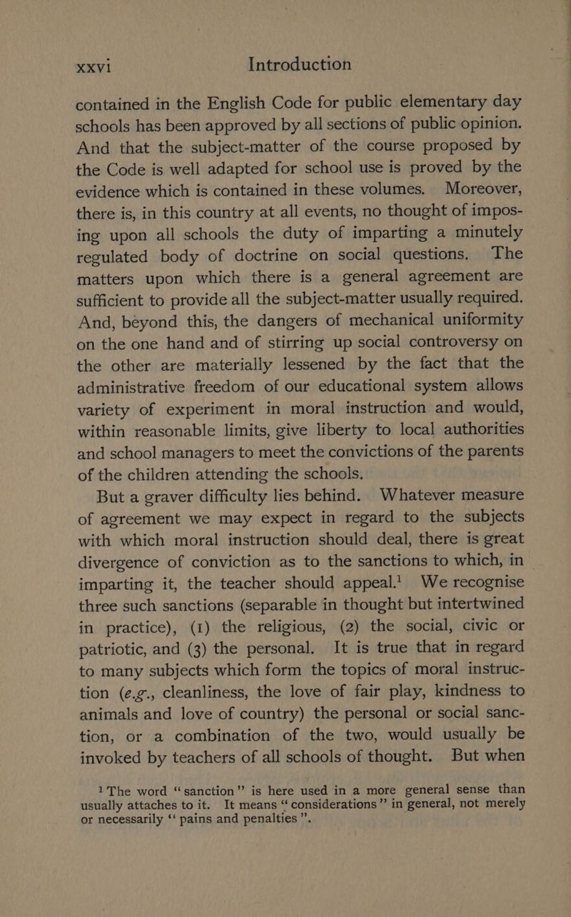 contained in the English Code for public elementary day schools has been approved by all sections of public opinion. And that the subject-matter of the course proposed by the Code is well adapted for school use is proved by the evidence which is contained in these volumes. Moreover, there is, in this country at all events, no thought of impos- ing upon all schools the duty of imparting a minutely regulated body of doctrine on social questions. The matters upon which there is a general agreement are sufficient to provide all the subject-matter usually required. And, beyond this, the dangers of mechanical uniformity on the one hand and of stirring up social controversy on the other are materially lessened by the fact that the administrative freedom of our educational system allows variety of experiment in moral instruction and would, within reasonable limits, give liberty to local authorities and school managers to meet the convictions of the parents of the children attending the schools. But a graver difficulty lies behind. Whatever measure of agreement we may expect in regard to the subjects with which moral instruction should deal, there is great divergence of conviction as to the sanctions to which, in — imparting it, the teacher should appeal. We recognise three such sanctions (separable in thought but intertwined in practice), (1) the religious, (2) the social, civic or patriotic, and (3) the personal. It is true that in regard to many subjects which form the topics of moral instruc- tion (é.g., cleanliness, the love of fair play, kindness to animals and love of country) the personal or social sanc- tion, or a combination of the two, would usually be invoked by teachers of all schools of thought. But when 1 The word “sanction” is here used in a more general sense than usually attaches to it. It means “considerations” in general, not merely or necessarily ‘‘ pains and penalties ”.