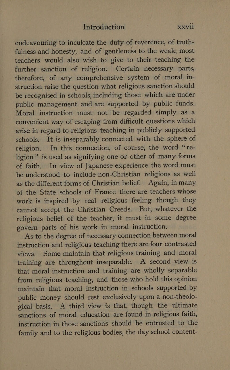 endeavouring to inculcate the duty of reverence, of truth- fulness and honesty, and of gentleness to the weak, most teachers would also wish to give to their teaching the further sanction of religion. Certain necessary parts, therefore, of any comprehensive system of moral in- struction raise the question what religious sanction should be recognised in schools, including those which are under public management and are supported by public funds. Moral instruction must not’ be regarded simply as a convenient way of escaping from difficult questions which arise in regard to religious teaching in publicly supported schools. It is inseparably connected with the sphere of religion. In this connection, of course, the word “re- ligion” is used as signifying one or other of many forms of faith. In view of Japanese experience the word must be understood to include non-Christian religions as well as the different forms of Christian belief. Again, in many of the State schools of France there are teachers whose work is inspired by real religious feeling though they cannot accept the Christian Creeds. But, whatever the religious belief of the teacher, it must in some degree govern parts of his work in moral instruction. As to the degree of necessary connection between moral instruction and religious teaching there are four contrasted views. Some maintain that religious training and moral training are throughout inseparable. A second view is that moral instruction and training are wholly separable from religious teaching, and those who hold this opinion maintain that moral instruction in schools supported by public money should rest exclusively upon a non-theolo- gical basis. A third view is that, though the ultimate sanctions of moral education are found in religious faith, instruction in those sanctions should be entrusted to the family and to the religious bodies, the day school content-