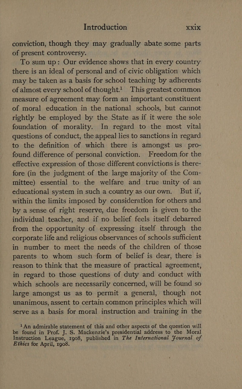 conviction, though they may gradually abate some parts of present controversy. To sum up: Our evidence shows that in every country there is an ideal of personal and of civic obligation which may be taken as a basis for school teaching by adherents of almost every school of thought.1. This greatest common measure of agreement may form an important constituent of moral education in the national schools, but cannot rightly be employed by the State as if it were the sole foundation of morality. In regard to the most vital questions of conduct, the appeal lies to sanctions in regard to the definition of which there is amongst us pro- found difference of personal conviction. Freedom for the effective expression of those different convictions is there- fore (in the judgment of the large majority of the Com- mittee) essential to the welfare and true unity of an educational system in such a country as our own, But if, within the limits imposed by consideration for others and by a sense of right reserve, due freedom is given to the individual teacher, and if no belief feels itself debarred from the opportunity of expressing itself through the corporate life and religious observances of schools sufficient in number to meet the needs of the children of those parents to whom such form of belief is dear, there is reason to think that the measure of practical agreement, in regard to those questions of duty and conduct with which schools are necessarily concerned, will be found so large amongst us as to permit a general, though not unanimous, assent to certain common principles which will serve as a basis for moral instruction and training in the 1 An admirable statement of this and other aspects of the question will be found in Prof. J. S. Mackenzie’s presidential address to the Moral Instruction League, 1908, published in The International Fournal. of Ethics for April, 1908.