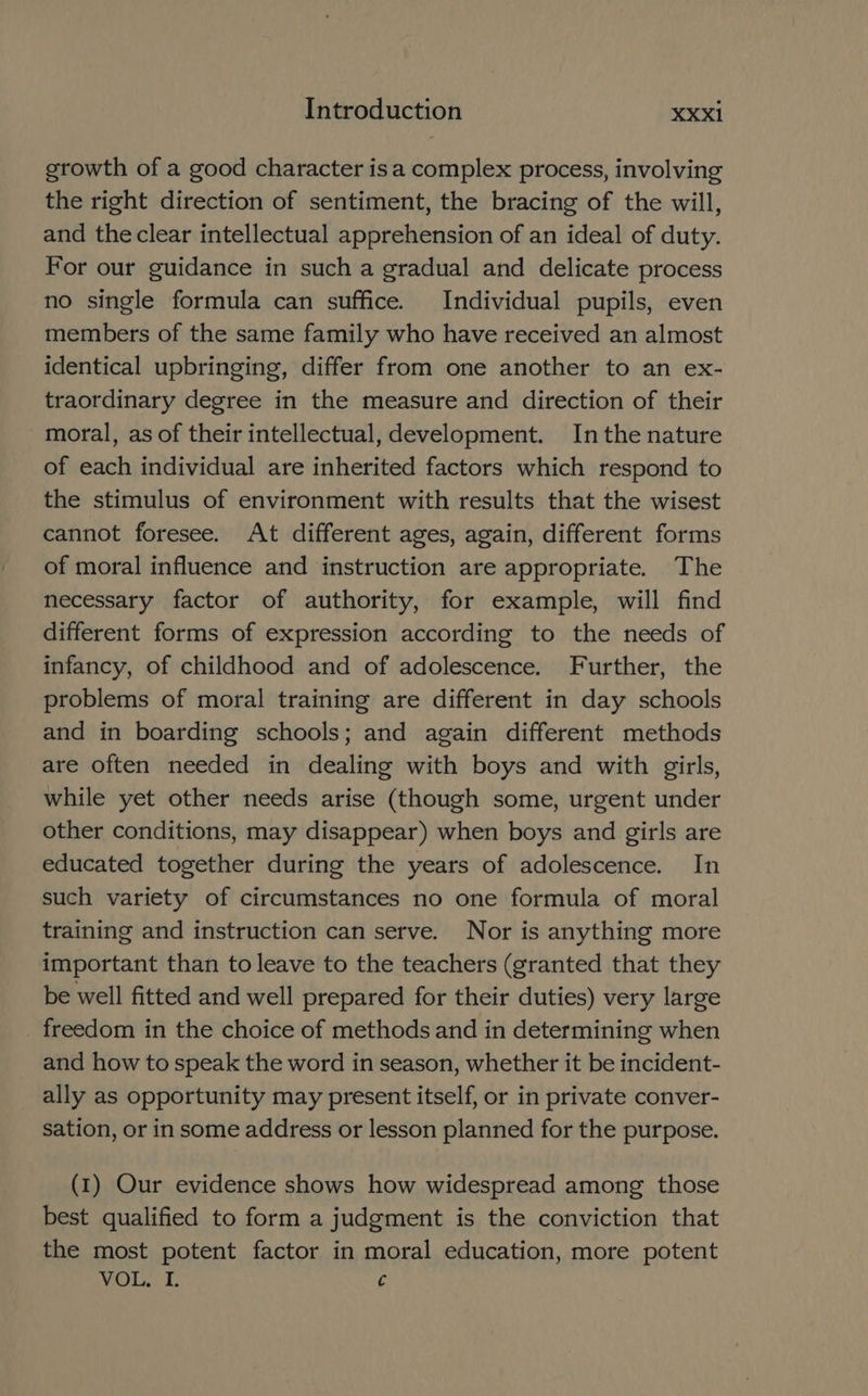 growth of a good character isa complex process, involving the right direction of sentiment, the bracing of the will, and theclear intellectual apprehension of an ideal of duty. For our guidance in such a gradual and delicate process no single formula can suffice. Individual pupils, even members of the same family who have received an almost identical upbringing, differ from one another to an ex- traordinary degree in the measure and direction of their moral, as of their intellectual, development. Inthe nature of each individual are inherited factors which respond to the stimulus of environment with results that the wisest cannot foresee. At different ages, again, different forms of moral influence and instruction are appropriate. The necessary factor of authority, for example, will find different forms of expression according to the needs of infancy, of childhood and of adolescence. Further, the problems of moral training are different in day schools and in boarding schools; and again different methods are often needed in dealing with boys and with girls, while yet other needs arise (though some, urgent under other conditions, may disappear) when boys and girls are educated together during the years of adolescence. In such variety of circumstances no one formula of moral training and instruction can serve. Nor is anything more important than to leave to the teachers (granted that they be well fitted and well prepared for their duties) very large _ freedom in the choice of methods and in determining when and how to speak the word in season, whether it be incident- ally as opportunity may present itself, or in private conver- sation, or in some address or lesson planned for the purpose. (1) Our evidence shows how widespread among those best qualified to form a judgment is the conviction that the most potent factor in moral education, more potent VOL, I. ¢
