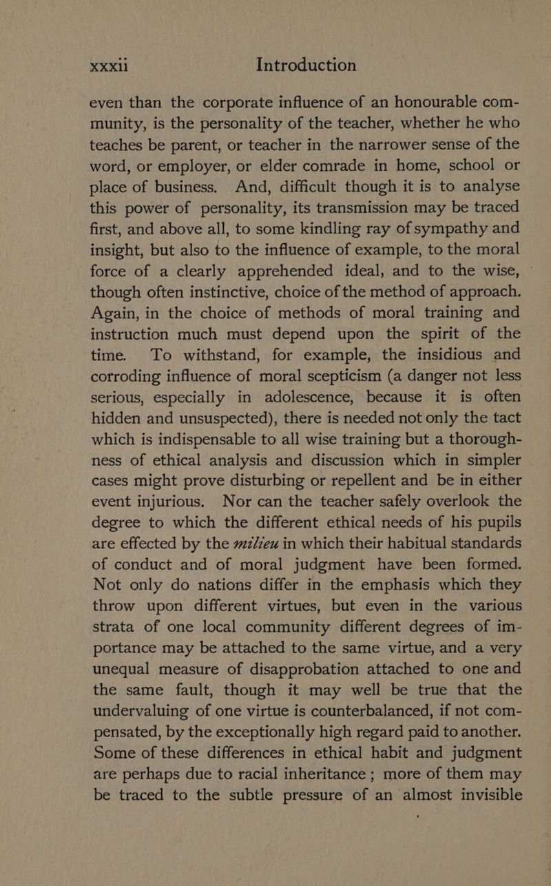 even than the corporate influence of an honourable com- munity, is the personality of the teacher, whether he who teaches be parent, or teacher in the narrower sense of the word, or employer, or elder comrade in home, school or place of business. And, difficult though it is to analyse this power of personality, its transmission may be traced first, and above all, to some kindling ray of sympathy and insight, but also to the influence of example, to the moral force of a clearly apprehended ideal, and to the wise, © though often instinctive, choice of the method of approach. Again, in the choice of methods of moral training and instruction much must depend upon the spirit of the time. To withstand, for example, the insidious and corroding influence of moral scepticism (a danger not less serious, especially in adolescence, because it is often hidden and unsuspected), there is needed not only the tact which is indispensable to all wise training but a thorough- ness of ethical analysis and discussion which in simpler cases might prove disturbing or repellent and be in either event injurious. Nor can the teacher safely overlook the degree to which the different ethical needs of his pupils are effected by the z/zeu in which their habitual standards of conduct and of moral judgment have been formed. Not only do nations differ in the emphasis which they throw upon different virtues, but even in the various strata of one local community different degrees of im- portance may be attached to the same virtue, and a very unequal measure of disapprobation attached to one and the same fault, though it may well be true that the undervaluing of one virtue is counterbalanced, if not com- pensated, by the exceptionally high regard paid to another. Some of these differences in ethical habit and judgment are perhaps due to racial inheritance ; more of them may be traced to the subtle pressure of an almost invisible
