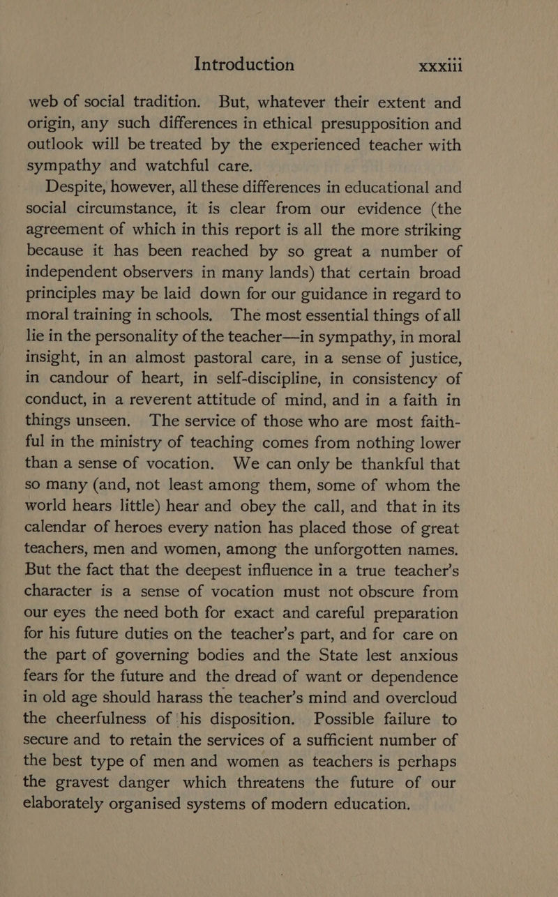 web of social tradition. But, whatever their extent and origin, any such differences in ethical presupposition and outlook will be treated by the experienced teacher with sympathy and watchful care. Despite, however, all these differences in educational and social circumstance, it is clear from our evidence (the agreement of which in this report is all the more striking because it has been reached by so great a number of independent observers in many lands) that certain broad principles may be laid down for our guidance in regard to moral training in schools, The most essential things of all lie in the personality of the teacher—in sympathy, in moral insight, in an almost pastoral care, in a sense of justice, in candour of heart, in self-discipline, in consistency of conduct, in a reverent attitude of mind, and in a faith in things unseen. The service of those who are most faith- ful in the ministry of teaching comes from nothing lower than a sense of vocation. We can only be thankful that so many (and, not least among them, some of whom the world hears little) hear and obey the call, and that in its calendar of heroes every nation has placed those of great teachers, men and women, among the unforgotten names. But the fact that the deepest influence in a true teacher’s character is a sense of vocation must not obscure from our eyes the need both for exact and careful preparation for his future duties on the teacher’s part, and for care on the part of governing bodies and the State lest anxious fears for the future and the dread of want or dependence in old age should harass the teacher’s mind and overcloud the cheerfulness of ‘his disposition. Possible failure to secure and to retain the services of a sufficient number of the best type of men and women as teachers is perhaps the gravest danger which threatens the future of our elaborately organised systems of modern education.