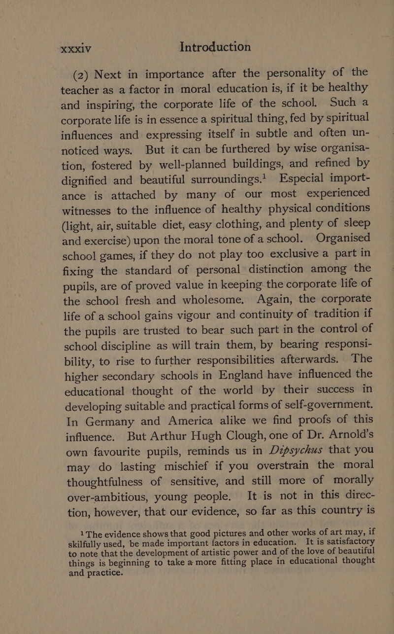 (2) Next in importance after the personality of the teacher as a factor in moral education is, if it be healthy and inspiring, the corporate life of the school. Such a corporate life is in essence a spiritual thing, fed by spiritual influences and expressing itself in subtle and often un- — noticed ways. But it can be furthered by wise organisa- tion, fostered by well-planned buildings, and refined by dignified and beautiful surroundings.’ Especial import- ance is attached by many of our most experienced witnesses to the influence of healthy physical conditions (light, air, suitable diet, easy clothing, and plenty of sleep and exercise) upon the moral tone of a school. Organised school games, if they do not play too exclusive a part in fixing the standard of personal’ distinction among the pupils, are of proved value in keeping the corporate life of the school fresh and wholesome. Again, the corporate life of a school gains vigour and continuity of tradition if the pupils are trusted to bear such part in the control of school discipline as will train them, by bearing responsi- bility, to rise to further responsibilities afterwards. The higher secondary schools in England have influenced the educational thought of the world by their success in developing suitable and practical forms of self-government. In Germany and America alike we find proofs of this influence. But Arthur Hugh Clough, one of Dr. Arnold’s own favourite pupils, reminds us in Dzpsychus that you may do lasting mischief if you overstrain the moral thoughtfulness of sensitive, and still more of morally over-ambitious, young people. It is not in this direc- tion, however, that our evidence, so far as this country is 1 The evidence shows that good pictures and other works of art may, if skilfully used, be made important factors in education. It is satisfactory to note that the development of artistic power and of the love of beautiful things is beginning to take a more fitting place in educational thought and practice.