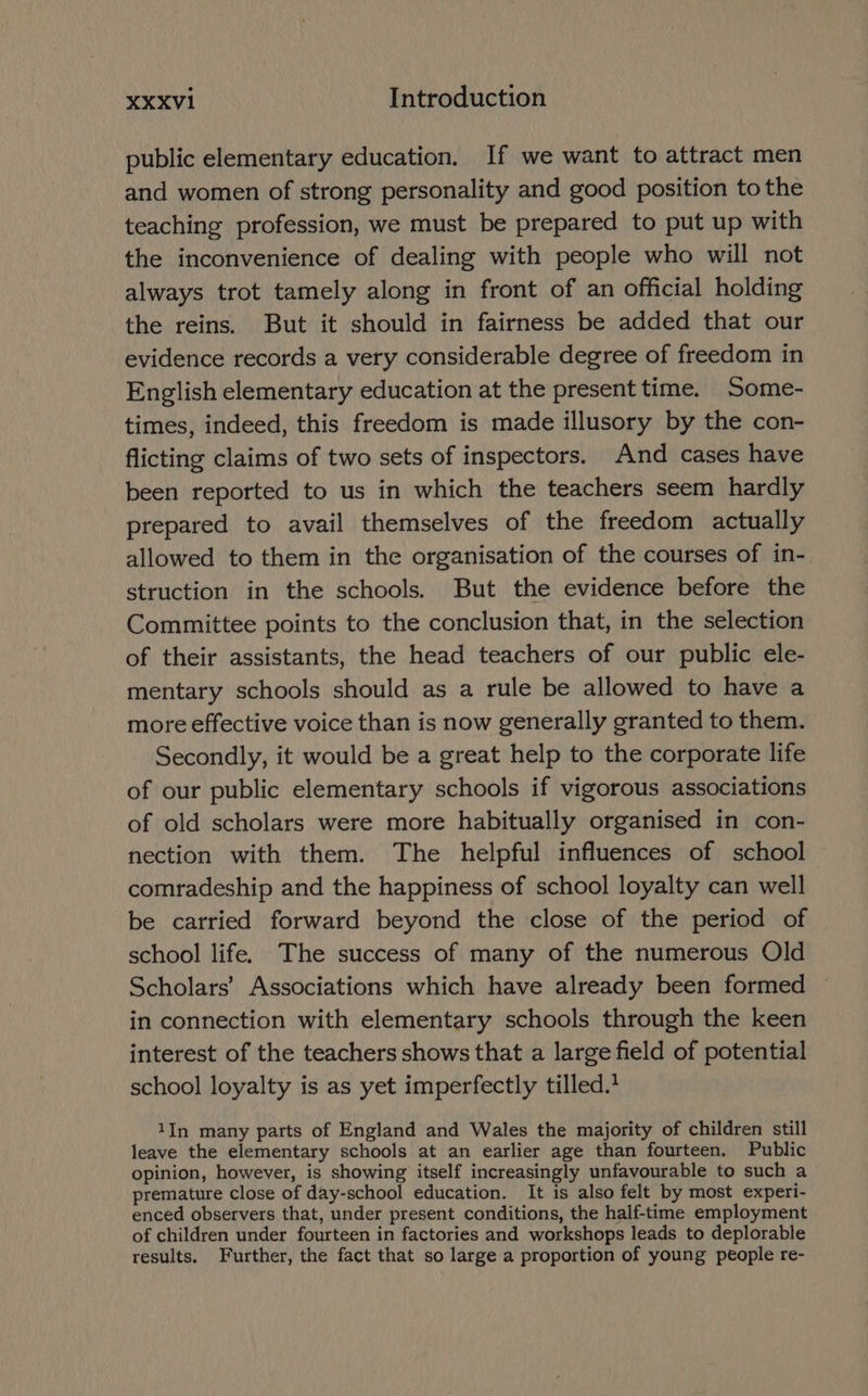 public elementary education. If we want to attract men and women of strong personality and good position to the teaching profession, we must be prepared to put up with the inconvenience of dealing with people who will not always trot tamely along in front of an official holding the reins. But it should in fairness be added that our evidence records a very considerable degree of freedom in English elementary education at the present time. Some- times, indeed, this freedom is made illusory by the con- flicting claims of two sets of inspectors. And cases have been reported to us in which the teachers seem hardly prepared to avail themselves of the freedom actually allowed to them in the organisation of the courses of in-. struction in the schools. But the evidence before the Committee points to the conclusion that, in the selection of their assistants, the head teachers of our public ele- mentary schools should as a rule be allowed to have a more effective voice than is now generally granted to them. Secondly, it would be a great help to the corporate life of our public elementary schools if vigorous associations of old scholars were more habitually organised in con- nection with them. The helpful influences of school comradeship and the happiness of school loyalty can well be carried forward beyond the close of the period of school life. The success of many of the numerous Old Scholars’ Associations which have already been formed in connection with elementary schools through the keen interest of the teachers shows that a large field of potential school loyalty is as yet imperfectly tilled. 1In many parts of England and Wales the majority of children still leave the elementary schools at an earlier age than fourteen. Public opinion, however, is showing itself increasingly unfavourable to such a premature close of day-school education. It is also felt by most experi- enced observers that, under present conditions, the half-time employment of children under fourteen in factories and workshops leads to deplorable results. Further, the fact that so large a proportion of young people re-