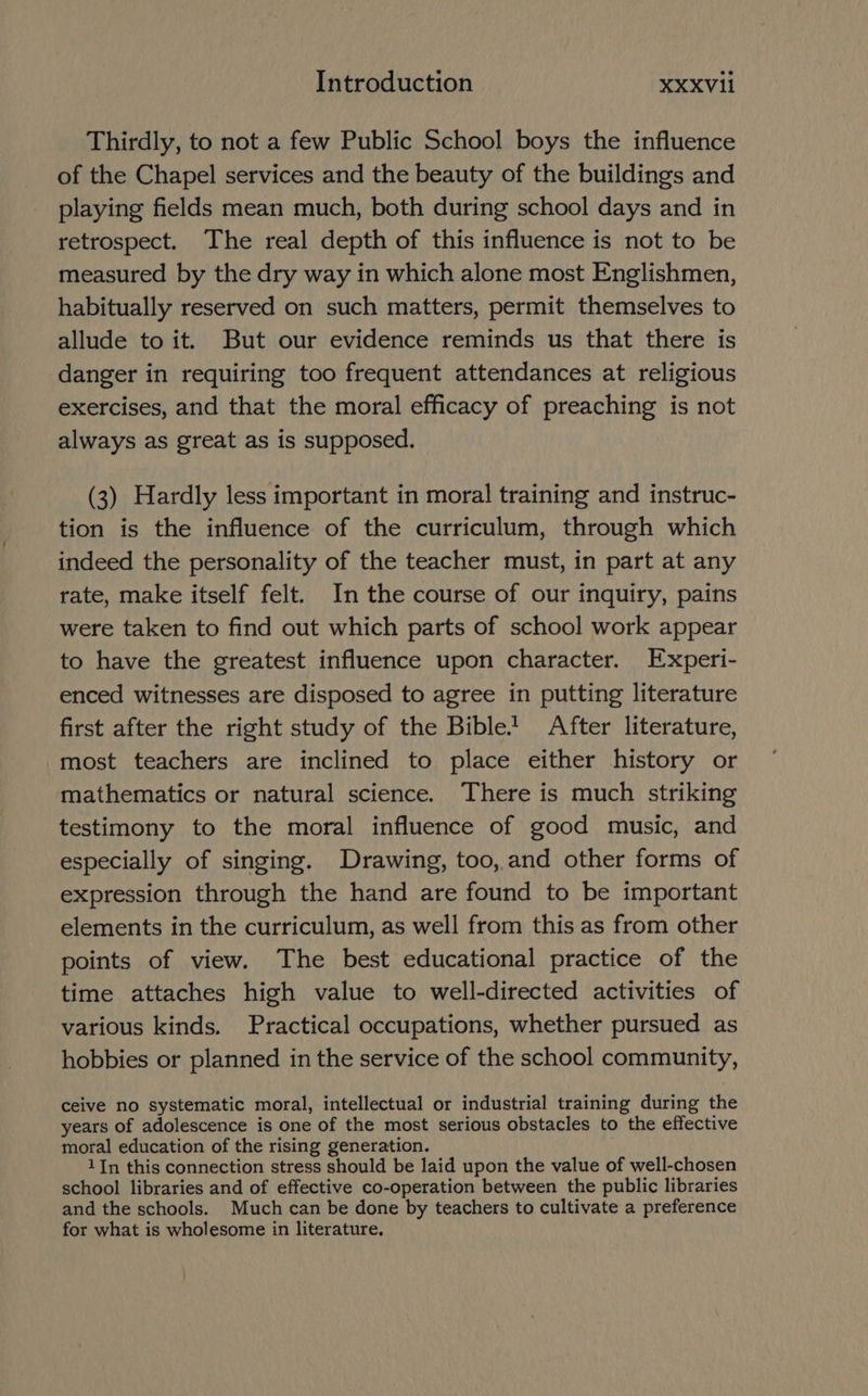 Thirdly, to not a few Public School boys the influence of the Chapel services and the beauty of the buildings and playing fields mean much, both during school days and in retrospect. The real depth of this influence is not to be measured by the dry way in which alone most Englishmen, habitually reserved on such matters, permit themselves to allude to it. But our evidence reminds us that there is danger in requiring too frequent attendances at religious exercises, and that the moral efficacy of preaching is not always as great as is supposed. (3) Hardly less important in moral training and instruc- tion is the influence of the curriculum, through which indeed the personality of the teacher must, in part at any rate, make itself felt. In the course of our inquiry, pains were taken to find out which parts of school work appear to have the greatest influence upon character. Experi- enced witnesses are disposed to agree in putting literature first after the right study of the Bible! After literature, most teachers are inclined to place either history or mathematics or natural science. There is much striking testimony to the moral influence of good music, and especially of singing. Drawing, too, and other forms of expression through the hand are found to be important elements in the curriculum, as well from this as from other points of view. The best educational practice of the time attaches high value to well-directed activities of various kinds. Practical occupations, whether pursued as hobbies or planned in the service of the school community, ceive no systematic moral, intellectual or industrial training during the years of adolescence is one of the most serious obstacles to the effective moral education of the rising generation. 1In this connection stress should be laid upon the value of well-chosen school libraries and of effective co-operation between the public libraries and the schools. Much can be done by teachers to cultivate a preference for what is wholesome in literature,