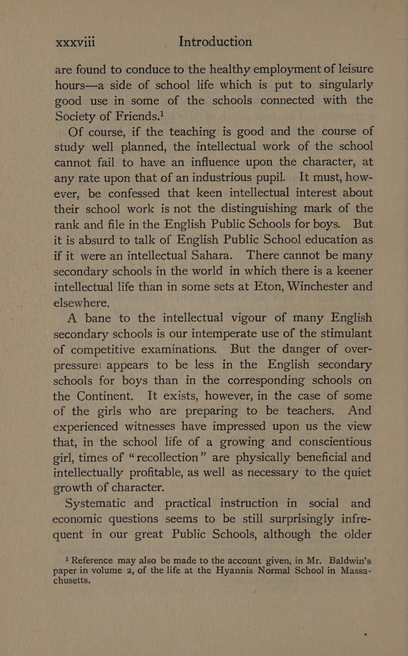XXXVIL1 Introduction are found to conduce to the healthy employment of leisure hours—a side of school life which is put to singularly good use in some of the schools connected with the Society of Friends. Of course, if the teaching is good and the course of study well planned, the intellectual work of the school cannot fail to have an influence upon the character, at any rate upon that of an industrious pupil. It must, how- ever, be confessed that keen intellectual interest about their school work is not the distinguishing mark of the rank and file in the English Public Schools for boys. But it is absurd to talk of English Public School education as if it were an intellectual Sahara. There cannot be many secondary schools in the world in which there is a keener intellectual life than in some sets at Eton, Winchester and elsewhere. A bane to the intellectual vigour of many English secondary schools is our intemperate use of the stimulant of competitive examinations. But the danger of over- pressure! appears to be less in the English secondary schools for boys than in the corresponding schools on the Continent. It exists, however, in the case of some of the girls who are preparing to be teachers. And experienced witnesses have impressed upon us the view that, in the school life of a growing and conscientious girl, times of “recollection” are physically beneficial and intellectually profitable, as well as necessary to the quiet srowth of character. Systematic and practical instruction in social and economic questions seems to be still surprisingly infre- quent in our great Public Schools, although the older 1 Reference may also be made to the account given, in Mr. Baldwin’s paper in volume 2, of the life at the Hyannis Normal School in Massa- chusetts. i