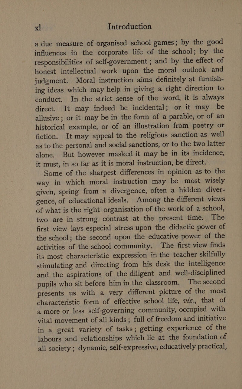 a due measure of organised school games; by the good influences in the corporate life of the school; by the responsibilities of self-government ; and by the effect of honest intellectual work upon the moral outlook and judgment. Moral instruction aims definitely at furnish- ing ideas which may help in giving a right direction to conduct. In the strict sense of the word, it is always direct. It may indeed be incidental; or it may be allusive ; or it may be in the form of a parable, or of an historical example, or of an illustration from poetry or fiction. It may appeal to the religious sanction as well as to the personal and social sanctions, or to the two latter alone. But however masked it may be in its incidence, it must, in so far as it is moral instruction, be direct. Some of the sharpest differences in opinion as to the way in which moral instruction may be most wisely given, spring from a divergence, often a hidden diver- gence, of educational ideals. Among the different views of what is the right organisation of the work of a school, two are in strong contrast at the present time. The first view lays especial stress upon the didactic power of the school; the second upon the educative power of the activities of the school community. The first view finds its most characteristic expression in the teacher skilfully stimulating and directing from his desk the intelligence and the aspirations of the diligent and well-disciplined pupils who sit before him in the classroom. The second presents us with a very different picture of the most characteristic form of effective school life, vzz., that of a more or less self-governing community, occupied with vital movement of all kinds; full of freedom and initiative in a great variety of tasks; getting experience of the labours and relationships which lie at the foundation of all society ; dynamic, self-expressive, educatively practical,