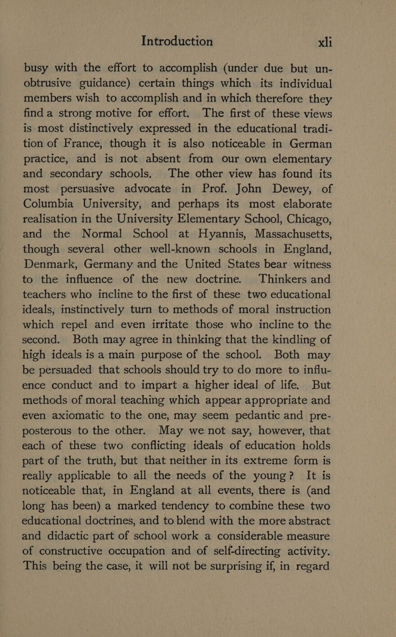 busy with the effort to accomplish (under due but un- obtrusive guidance) certain things which its individual members wish to accomplish and in which therefore they finda strong motive for effort. The first of these views is most distinctively expressed in the educational tradi- tion of France, though it is also noticeable in German practice, and is not absent from our own elementary and secondary schools, The other view has found its most persuasive advocate in Prof. John Dewey, of Columbia University, and perhaps its most elaborate realisation in the University Elementary School, Chicago, and the Normal School at Hyannis, Massachusetts, though several other well-known schools in England, Denmark, Germany and the United States bear witness to the influence of the new doctrine. Thinkers and teachers who incline to the first of these two educational ideals, instinctively turn to methods of moral instruction which repel and even irritate those who incline to the second. Both may agree in thinking that the kindling of high ideals is a main purpose of the school. Both may be persuaded that schools should try to do more to influ- ence conduct and to impart a higher ideal of life. But methods of moral teaching which appear appropriate and even axiomatic to the one, may seem pedantic and pre- posterous to the other. May we not say, however, that each of these two conflicting ideals of education holds part of the truth, but that neither in its extreme form is really applicable to all the needs of the young? It is noticeable that, in England at all events, there is (and long has been) a marked tendency to combine these two educational doctrines, and to blend with the more abstract and didactic part of school work a considerable measure of constructive occupation and of self-directing activity. This being the case, it will not be surprising if, in regard