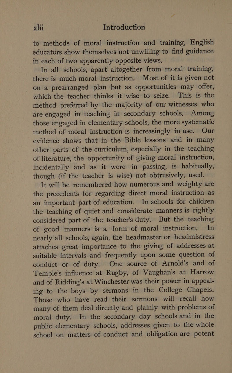to methods of moral instruction and training, English educators show themselves not unwilling to find guidance in each of two apparently opposite views. In all schools, apart altogether from moral’ training, there is much moral instruction. Most of it is given not on a prearranged plan but as opportunities may offer, which the teacher thinks it wise to seize. This is the method preferred by the majority of our witnesses who are engaged in teaching in secondary schools, Among those engaged in elementary schools, the more systematic method of moral instruction is increasingly in use. Our evidence shows that in the Bible lessons and in many other parts of the curriculum, especially in the teaching of literature, the opportunity of giving moral instruction, incidentally and as it were in passing, is habitually, though (if the teacher is wise) not obtrusively, used. It will be remembered how numerous and weighty are the precedents for regarding direct moral instruction as an important part of education. In schools for children the teaching of quiet and considerate manners is rightly considered part of the teacher’s duty. But the teaching of good manners is a form of moral instruction. In nearly all schools, again, the headmaster or headmistress attaches great importance to the giving of addresses at suitable intervals and frequently upon some question of conduct or of duty. One source of Arnold’s and of Temple’s influence at Rugby, of Vaughan’s at Harrow and of Ridding’s at Winchester was their power in appeal- ing to the boys by sermons in the College Chapels. Those who have read their sermons will recall how many of them deal directly and plainly with problems of moral duty. In the secondary day schools and in the public elementary schools, addresses given to the whole school on matters of conduct and obligation are potent