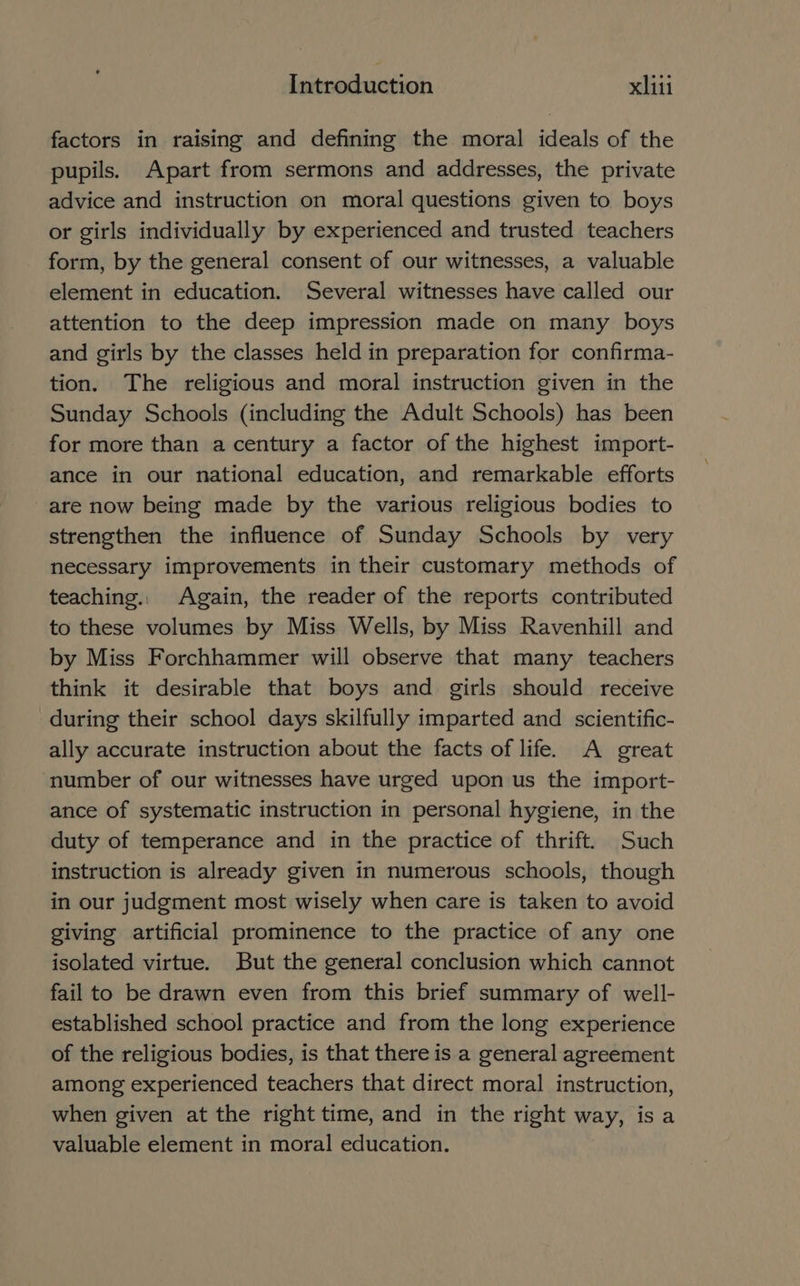 factors in raising and defining the moral ideals of the pupils. Apart from sermons and addresses, the private advice and instruction on moral questions given to boys or girls individually by experienced and trusted teachers form, by the general consent of our witnesses, a valuable element in education. Several witnesses have called our attention to the deep impression made on many boys and girls by the classes held in preparation for confirma- tion. The religious and moral instruction given in the Sunday Schools (including the Adult Schools) has been for more than a century a factor of the highest import- ance in our national education, and remarkable efforts are now being made by the various religious bodies to strengthen the influence of Sunday Schools by very necessary improvements in their customary methods of teaching.. Again, the reader of the reports contributed to these volumes by Miss Wells, by Miss Ravenhill and by Miss Forchhammer will observe that many teachers think it desirable that boys and girls should receive during their school days skilfully imparted and scientific- ally accurate instruction about the facts of life. A great number of our witnesses have urged upon us the import- ance of systematic instruction in personal hygiene, in the duty of temperance and in the practice of thrift. Such instruction is already given in numerous schools, though in our judgment most wisely when care is taken to avoid giving artificial prominence to the practice of any one isolated virtue. But the general conclusion which cannot failto be drawn even from this brief summary of well- established school practice and from the long experience of the religious bodies, is that there is a general agreement among experienced teachers that direct moral instruction, when given at the right time, and in the right way, is a valuable element in moral education.