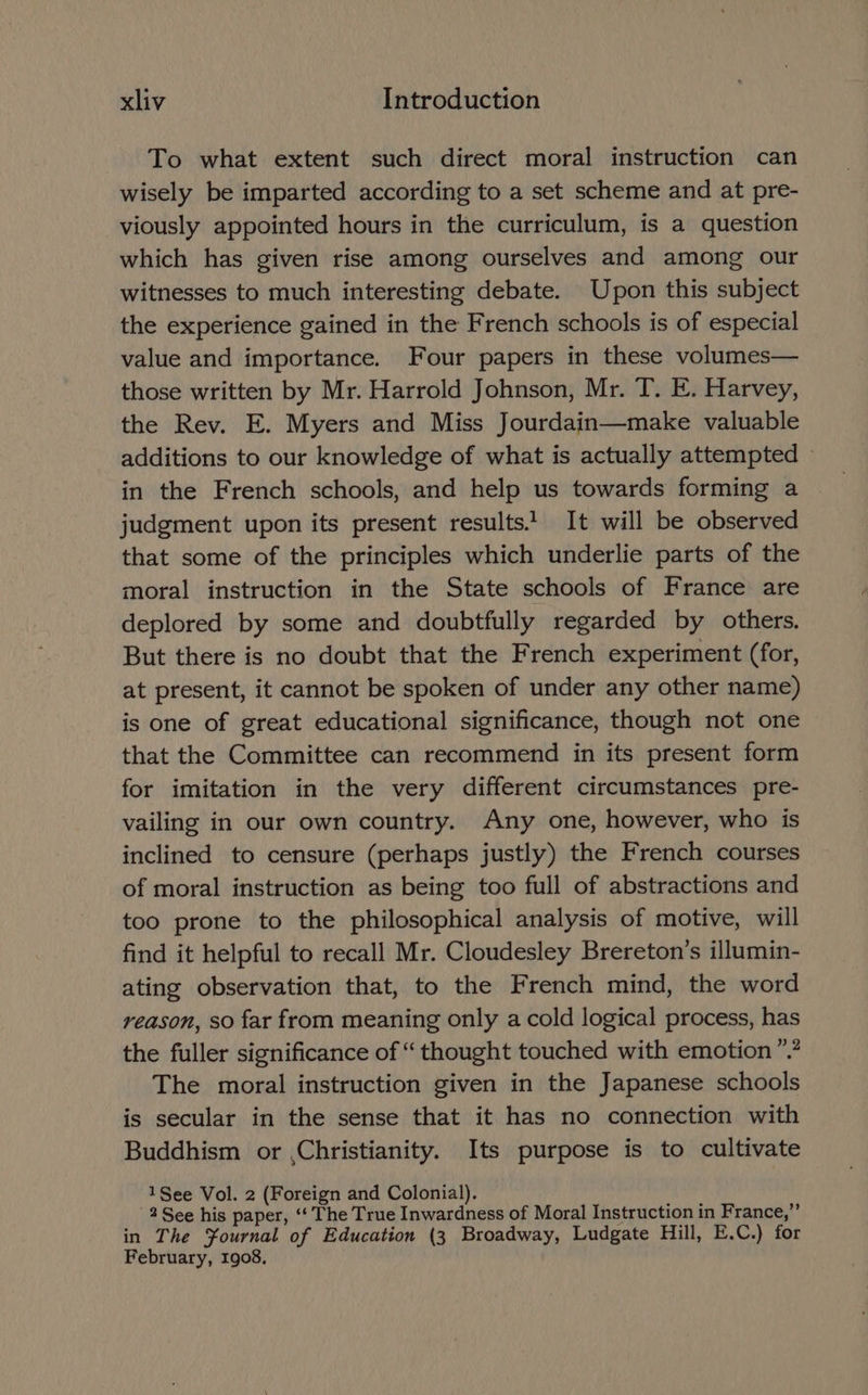 To what extent such direct moral instruction can wisely be imparted according to a set scheme and at pre- viously appointed hours in the curriculum, is a question which has given rise among ourselves and among our witnesses to much interesting debate. Upon this subject the experience gained in the French schools is of especial value and importance. Four papers in these volumes— those written by Mr. Harrold Johnson, Mr. T. E. Harvey, the Rev. E. Myers and Miss Jourdain—make valuable additions to our knowledge of what is actually attempted — in the French schools, and help us towards forming a judgment upon its present results! It will be observed that some of the principles which underlie parts of the moral instruction in the State schools of France are deplored by some and doubtfully regarded by others. But there is no doubt that the French experiment (for, at present, it cannot be spoken of under any other name) is one of great educational significance, though not one that the Committee can recommend in its present form for imitation in the very different circumstances pre- vailing in our own country. Any one, however, who is inclined to censure (perhaps justly) the French courses of moral instruction as being too full of abstractions and too prone to the philosophical analysis of motive, will find it helpful to recall Mr. Cloudesley Brereton’s illumin- ating observation that, to the French mind, the word reason, so far from meaning only a cold logical process, has the fuller significance of “ thought touched with emotion”? The moral instruction given in the Japanese schools is secular in the sense that it has no connection with Buddhism or ,Christianity. Its purpose is to cultivate 1See Vol. 2 (Foreign and Colonial). 2 See his paper, ‘‘ The True Inwardness of Moral Instruction in France,” in The Yournal of Education (3 Broadway, Ludgate Hill, E.C.) for February, 1908,