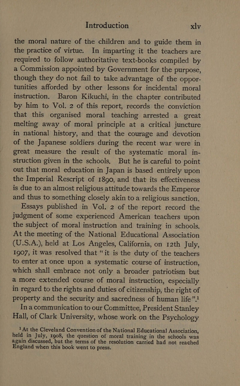 the moral nature of the children and to guide them in the practice of virtue. In imparting it the teachers are required to follow authoritative text-books compiled by a Commission appointed by Government for the purpose, though they do not fail to take advantage of the oppor- tunities afforded by other lessons for incidental moral instruction. Baron Kikuchi, in the chapter contributed by him to Vol. 2 of this report, records the conviction that this organised moral teaching arrested a great melting away of moral principle at a critical juncture in national history, and that the courage and devotion of the Japanese soldiers during the recent war were in great measure the result of the systematic moral in- struction given in the schools, But he is.careful to point out that moral education in Japan is based entirely upon the Imperial Rescript of 1890, and that its effectiveness is due to an almost religious attitude towards the Emperor and thus to something closely akin to a religious sanction. Essays published in Vol. 2 of the report record the judgment of some experienced American teachers upon the subject of moral instruction and training in schools. At the meeting of the National Educational Association (U.S.A.), held at Los Angeles, California, on 12th July, 1907, it was resolved that “it is the duty of the teachers to enter at once upon a systematic course of instruction, which shall embrace not only a broader patriotism but a more extended course of moral instruction, especially in regard to the rights and duties of citizenship, the right of property and the security and sacredness of human life”. Ina communication to our Committee, President Stanley Hall, of Clark University, whose work on the Psychology 1 At the Cleveland Convention of the National Educational Association, held in July, 1908, the question of moral training in the schools was again discussed, but the terms of the resolution carried had not reached England when this book went to press.