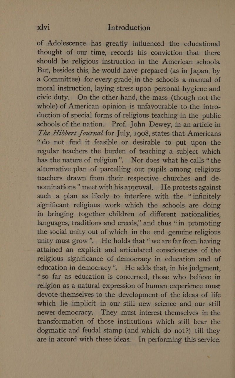of Adolescence has greatly influenced the educational thought of our time, records his conviction that there should be religious instruction in the American schools. But, besides this, he would have prepared (as in Japan, by a Committee) for every grade in the schools a manual of moral instruction, laying stress upon personal hygiene and civic duty. On the other hand, the mass (though not the whole) of American opinion is unfavourable to the intro- duction of special forms of religious teaching in the public schools of the nation. Prof. John Dewey, in an article in The ftbbert Journal for July, 1908, states that Americans “do not find it feasible or desirable to put upon the regular teachers the burden of teaching a subject which has the nature of religion”. Nor does what he calls “the alternative plan of parcelling out pupils among religious teachers drawn from their respective churches and de- nominations ” meet with hisapproval. He protests against such a plan as likely to interfere with the “infinitely significant religious work which the schools are doing in bringing together children of different nationalities, languages, traditions and creeds,” and thus “in promoting the social unity out of which in the end genuine religious unity must grow”. He holds that “we are far from having attained an explicit and articulated consciousness of the religious significance of democracy in education and of education in democracy”. He adds that, in his judgment, “so far as education is concerned, those who believe in religion as a natural expression of human experience must devote themselves to the development of the ideas of life which lie implicit in our still new science and our still newer democracy. They must interest themselves in the transformation of those institutions which still bear the dogmatic and feudal stamp (and which do not?) till they are in accord with these ideas. In performing this service.