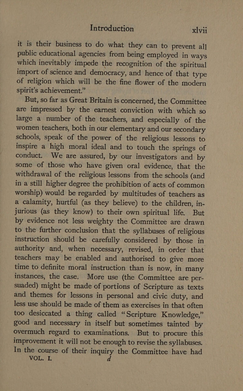 it is their business to do what they can to prevent al] public educational agencies from being employed in ways which inevitably impede the recognition of the spiritual import of science and democracy, and hence of that type of religion which will be the fine flower of the modern spirit’s achievement.” But, so far as Great Britain is concerned, the Committee are impressed by the earnest conviction with which so large a number of the teachers, and especially of the women teachers, both in our elementary and our secondary schools, speak of the power of the religious lessons to inspire a high moral ideal and to touch the springs of conduct. We are assured, by our investigators and by some of those who have given oral evidence, that the withdrawal of the religious lessons from the schools (and in a still higher degree the prohibition of acts of common worship) would be regarded by multitudes of teachers as a calamity, hurtful (as they believe) to the children, in- jurious (as they know) to their own spiritual life. But by evidence not less weighty the Committee are drawn to the further conclusion that the syllabuses of religious instruction should be carefully considered by those in authority and, when necessary, revised, in order that teachers may be enabled and authorised to give more time to definite moral instruction than is now, in many instances, the case. More use (the Committee are per- suaded) might be made of portions of Scripture as texts and themes for lessons in personal and civic duty, and less use should be made of them as exercises in that often too desiccated a thing called “Scripture Knowledge,” good and necessary in itself but sometimes tainted by overmuch regard to examinations, But to procure this improvement it will not be enough to revise the syllabuses. In the course of their inquiry the Committee have had VOL. I. d