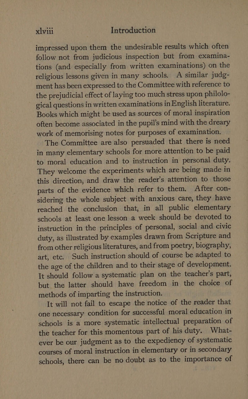 impressed upon them the undesirable results which often follow not from judicious inspection but from examina- tions (and especially from written examinations) on the religious lessons given in many schools. A similar judg- ment has been expressed to the Committee with reference to the prejudicial effect of laying too much stress upon philolo- gical questions in written examinations in English literature. Books which might be used as sources of moral inspiration often become associated in the pupil’s mind with the dreary work of memorising notes for purposes of examination. The Committee are also persuaded that there is need in many elementary schools for more attention to be paid to moral education and to instruction in personal duty. They welcome the experiments which are being made in this direction, and draw the reader’s attention to those parts of the evidence which refer to them. After con- sidering the whole subject with anxious care, they have reached the conclusion that, in all public elementary schools at least one lesson a week should be devoted to instruction in the principles of personal, social and civic duty, as illustrated by examples drawn from Scripture and from other religious literatures, and from poetry, biography, art, etc. Such instruction should of course be adapted to the age of the children and to their stage of development. It should follow a systematic plan on the teacher's part, but the latter should have freedom in the choice of methods of imparting the instruction. It will not fail to escape the notice of the reader that one necessary condition for successful moral education in schools is a more systematic intellectual preparation of the teacher for this momentous part of his duty. What- ever be our judgment as to the expediency of systematic courses of moral instruction in elementary or in secondary schools, there can be no doubt as to the importance of