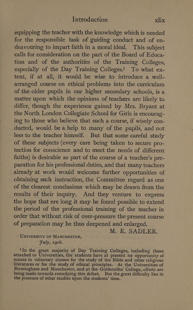equipping the teacher with the knowledge which is needed for the responsible task of guiding conduct and of en- deavouring to impart faith in a moral ideal. This subject calls for consideration on the part of the Board of Educa- tion and of the authorities of the Training Colleges, especially of the Day Training Colleges! To what ex- tent, if at all, it would be wise to introduce a well- arranged course on ethical problems into the curriculum of the older pupils in our higher secondary schools, is a matter upon which the opinions of teachers are likely to differ, though the experience gained by Mrs. Bryant at the North London Collegiate School for Girls is encourag- ing to those who believe that such a course, if wisely con- ducted, would bea help to many of the pupils, and not less to the teacher himself. But that some careful study of these subjects (every care being taken to secure pro- tection for conscience and to meet the needs of different faiths) is desirable as part of the course of a teacher’s pre- paration for his professional duties, and that many teachers already at work would welcome further opportunities of obtaining such instruction, the Committee regard as one of the clearest conclusions which may be drawn from the results of their inquiry. And they venture to express the hope that ere long it may be found possible to extend the period of the professional training of the teacher in order that without risk of over-pressure the present course of preparation may be thus deepened and enlarged. M. E. SADLER. UNIVERSITY OF MANCHESTER, Fuly, 1908, *In the great majority of Day Training Colleges, including those attached to Universities, the students have at present no opportunity of access to voluntary classes for the study of the Bible and other religious literatures or for the study of ethical ‘principles. At the Universities of Birmingham and Manchester, and at the Goldsmiths’ College, efforts are being made towards remedying this defect. But the great difficulty lies in the pressure of other studies upon the students’ time. .